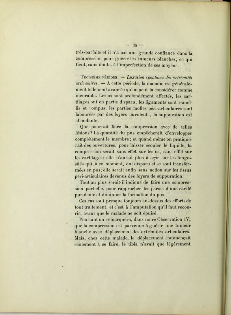 très-parfaits et il n’a pas une grande confiance dans la compression pour gmérir les tumeurs blanches, ce qui tient, sans doute, à l’imperfection de ces moyens. Troisième période. — Luxation spontanée des extrémités articulaires. — A cette période, la maladie est générale- ment tellement avancée qu’on peut la considérer comme incurable. Les os sont profondément affectés, les car- tilages ont en partie disparu, les ligaments sont ramol- lis et rompus, les parties molles péri-articulaires sont labourées par des foyers purulents, la suppuration est abondante. Que pourrait faire la compression avec de telles lésions? La quantité du pus empêcherait d’envelopper complètement le membre; et quand même on pratique- rait des ouvertures, pour laisser écouler le liquide, la compression serait sans effet sur les os, sans effet sur les cartilag*es; elle n’aurait plus à ag*ir sur les fong*o- sités qui, à ce moment, ont disparu et se sont transfor- mées en pus; elle serait enfin sans action sur les tissus péri-articulaires devenus des foyers de suppuration. Tout au plus serait-il indiqué de faire une compres- sion partielle, pour rapprocher les parois d’une cavité purulente et diminuer la formation du pus. Ces cas sont presque toujours au-dessus des efforts de tout traitement, et c’est à l’amputation qu’il faut recou- rir, avant que le malade ne soit épuisé. Pourtant on remarquera, dans notre Observation IV, que la compression est parvenue à g’uérir une tumeur blanche avec déplacement des extrémités articulaires. Mais, chez cette malade, le déplacement commençait seulement à se faire, le tibia n’avait que légèrement