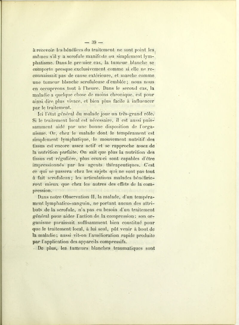 à recevoir les bénéfices du traitement ne sont point les mêmes s’il y a scrofule manifeste ou simplement lym- phatisme. Dans le premier cas, la tumeur blanche se comporte presque exclusivement comme si elle ne re- connaissait pas de cause extérieure, et marche comme une tumeur blanche scrofuleuse d’emblée; nous nous en occuperons tout à l’heure. Dans le second cas, la maladie a quelque chose de moins chronique, est pour ainsi dire plus vivace, et bien pius facile à influencer par le traitement. Ici l’état général du malade joue un très-grand rôle. Si le traitement local est nécessaire, il est aussi puis- samment aidé par une bonne disposition de l’orga- nisme. Or, chez le malade dont le tempérament est simplement lymphatique, le mouvement nutritif des tissus est encore assez actif et se rapproche assez de la nutrition parfaite. On sait que plus la nutrition des tissus est régulière, plus ceux-ci sont capables d’être impressionnés par les agents thérapeutiques. C’est ce qui se passera chez les sujets qui ne sont pas tout à fait scrofuleux; les articulations malades bénéficie- ront mieux que chez les autres des effets de la com- pression. Dans notre Observation II, la malade, d’un tempéra- ment lymphatico-sanguin, ne portant aucun des attri- buts de la scrofule, n’a pas eu besoin d’un traitement général pour aider l’action de la compression ; son or- ganisme paraissait suffisamment bien constitué pour que le traitement local, à lui seul, pût venir à bout de la maladie; aussi vit-on l’amélioration rapide produite par l’application des appareils compressifs. De plus, les tumeurs blanches traumatiques sont