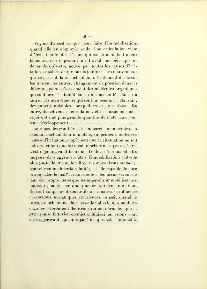 Voyons d’abord ce que peut faire l’immobilisation, quand elle est employée seule. Une articulation vient d’être atteinte des lésions qui constituent la tumeur blanche: il s’v produit un travail morbide qui ne demande qu’à être activé par toutes les causes d’irri- tation capables d’agir sur lajointure. Les mouvements qui se passent dans l’articulation, frottement des tissus les uns sur les autres, changement de pression dans les différents points, froissement des molécules organiques qui sont pressées tantôt dans un sens, tantôt dans un autre; ces mouvements qui sont innocents à l’état sain, deviennent nuisibles lorsqu’il existe une lésion. En outre, ils activent la circulation, et les tissus morbides reçoivent une plus g’rande quantité de matériaux pour leur développement. Le repos, les gouttières, les appareils inamovibles, en rendant l’articulation immobile, suppriment toutes ces causes d’irritation, empêchent que la circulation ne soit activée, et font que le travail morbide n’est pas accéléré. C’est déjà un grand bien que d’enlever à la maladie les moyens de s’aggraver. Mais l’immobilisation fait-elle plus ; a-t-eile une action directe sur les tissus malades; peut-elle en modifier la vitalité; est-elle capable de faire rétrograder le mal? Ici nul doute : les tissus vivent de leur vie propre, sans que les appareils immobilisateurs puissent changer en quoi que ce soit leur nutrition. Ils sont simplement soustraits à la mauvaise influence des actions mécaniques extérieures. Aussi, quand le travail morbide ne doit pas aller plus loin, quand les organes reprennent leur constitution normale, que la guérison se fait, rien de mieux. Mais si les» lésions vont eu s’aggravant, quelque parfaite que soit l’immobili-