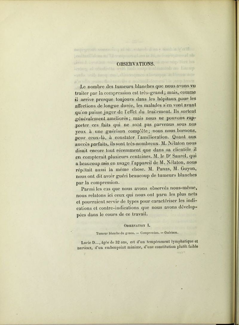OBSERVATIONS. Le nombre des tumeurs blanches que nous avons vu traiter par la compression est très-grand ; mais, comme il arrive presque toujours dans les hôpitaux pour les affections de longue durée, les malades s en vont avant qu’on puisse jug'cr de l'effet du traitement. Ils sortent généralement améliorés ; mais nous ne pouvons rap- porter ces faits qui ne sont pas parvenus sous nos veux a une guérison comp'ète; nous nous bornons, peur ceux-là, à constater l’amélioration. Quant aux succès parfaits, ils sont très-nombreux. M. JNélaton nous disait encore tout récemment que dans sa clientèle il en compterait plusieurs centaines. M. le Dr Saurel, qui a beaucoup mis en usage l’appareil de M. Nélaton, nous répétait aussi la même chose. M. Panas, M. Guvon, nous ont dit avoir guéri beaucoup de tumeurs blanches par la compression. Parmi les cas que nous avons observés nous-meme, nous relatons ici ceux qui nous ont paru les plus nets et pourraient servir de types pour caractériser les indi- cations et contre-indications que nous avons dévelop- pées dans le cours de ce travail. Observation I. Tumeur blanche du genou. — Compression. — Guérison. Lucie D..., âgée de 32 ans, est d’un tempérament lymphatique et nerveux, d’un embonpoint minime, d’une constitution plutôt faible