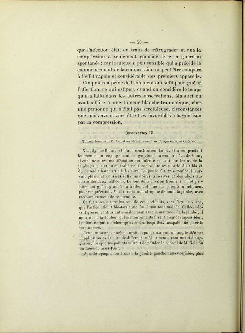 quo l’affection était en train de rétrograder et que la compression a seulement coïncidé avec la g’uérison spontanée ; car le mieux si peu sensible qui a précédé le commencement de la compression ne peut être comparé à l’effet rapide et considérable des premiers appareils. Cinq mois à peine de traitement oui su fri pour guérir l’affection, ce qui est peu, quand on considère le temps qu’il a fallu dans les autres observations. Mais ici on avait affaire à une tumeur blanche traumatique, chez une personne qui n’était pas scrofuleuse, circonstances que nous avons vues être très-favorables à la guérison par la compression. Observation lit. Tumeur blanche de l'articulation tibio-taisiennc. — Compression. — Guérison. 'X..., âgé de 9 ans, est d’une constitution faible. Il a eu pendant longtemps un engorgement des ganglions <lu cou. A l'âge de 4 ans, il eut une autre manifestation sciofuteuse portant sur les os de la jambe gauche et qu’on traita pour une ostéite av e carie du tibia et du péroné à leur partie inférieure. La jambe fut tr'S-gonflép, il sur- vînt plusieurs poussées inflammatoires très-vives et des abcès au- dessus des deux malléoles. Le tout dura environ trois ans et fut par- faitement guéri, grâce à un traitement que les parents n'indiquent pas avec précision. Mais il resta une atrophie de toute la jambe, avec raccourcissement de ce membre. Ce fut après la terminaison de ces accidents, vers l'âge de 7 ans, que l’articulation tihio-tursienne fut à son tour malade. Celle-ci de- vint grosse, contrastant sensiblement avec la maigreur de la jambe ; il apparut de la douleur et les mouvements furent bientôt impossibles ; lVnlant ne put marcher qu’avec des béquilles, incapable de poser le pied à terre. Cette tumeur blanche durait depuis un an au moins, traitée par l’application extérieure de différents médicaments, continuant à s'ag- graver, lorsque les parents vinrent demander le conseil de M. Nclaton au mois de mars 18b7. A cette époque, on trouve ia jambe gauche trcs-alrophiée, plus