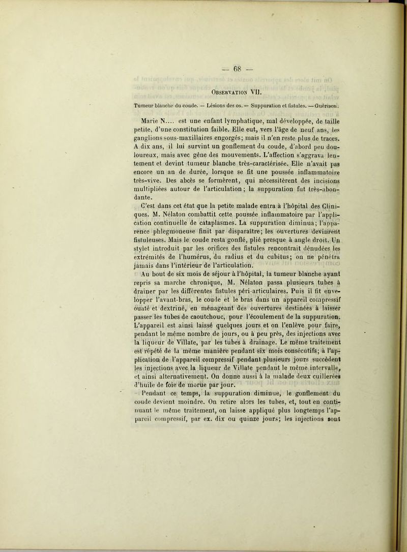 Observation VU. Tumeur blanche du coude. — Lésions des os. — Suppuration et fistules. —Guérison. Marie N.... est une enfant lymphatique, mal développée, de taille petite, d’une constitution faible. Elle eut, vers l’âge de neuf ans, les ganglions sous-maxillaires engorgés; mais il n’en reste plus de traces. A dix ans, il lui survint un gonflement du coude, d’abord peu dou- loureux, mais avec gène des mouvements. L’affection s’aggrava len- tement et devint tumeur blanche très-caractérisée. Elle n’avait pas encore un an de durée, lorsque se fit une poussée inflammatoire très-vive. Des abcès se formèrent, qui nécessitèrent des incisions multipliées autour de l’articulation ; la suppuration fut très-abon- dante. C’est dans cet état que la petite malade entra à l’hôpital des Clini- ques. M. Nélaton combattit cette poussée inflammatoire par l’appli- cation continuelle de cataplasmes. La suppuration diminua; l’appa- rence phlegmoneuse finit par disparaître; les ouvertures devinrent fistuleuses. Mais le coude resta gonflé, plié presque à angle droit. Un stylet introduit par les orifices des fistules rencontrait dénudées les extrémités de l’humérus, du radius et du cubitus; on ne pénétra jamais dans l’intérieur de l’articulation. Au bout de six mois de séjour à l’hôpital, la tumeur blanche ayant repris sa marche chronique, M. Nélaton passa plusieurs tubes à drainer par les différentes fistules péri-articulaires. Puis il fit enve- lopper l’avant-bras, le coude et le bras dans un appareil compressif ouaté et dextriné, en ménageant des ouvertures destinées à laisser passer les tubes de caoutchouc, pour l’écoulement de la suppuration. L’appareil est ainsi laissé quelques jours et on l’enlève pour faire, pendant le même nombre de jours, ou à peu près, des injections avec la liqueur de Villate, par les tubes à drainage. Le même traitement est répété de la même manière pendant six mois consécutifs; à l’ap- plication de l’appareil compressif pendant plusieurs jours succèdent les injections avec la liqueur de Villate pendant le même intervalle, et ainsi alternativement. On donne aussi à la malade deux cuillerées d’huile de foie de morue par jour. Pendant ce temps, la suppuration diminue, le gonflement du coude devient moindre. On retire alors les tubes, et, tout en conti- nuant le même traitement, on laisse appliqué plus longtemps l'ap- pareil compressif, par ex. dix ou quinze jours; les injections «ont