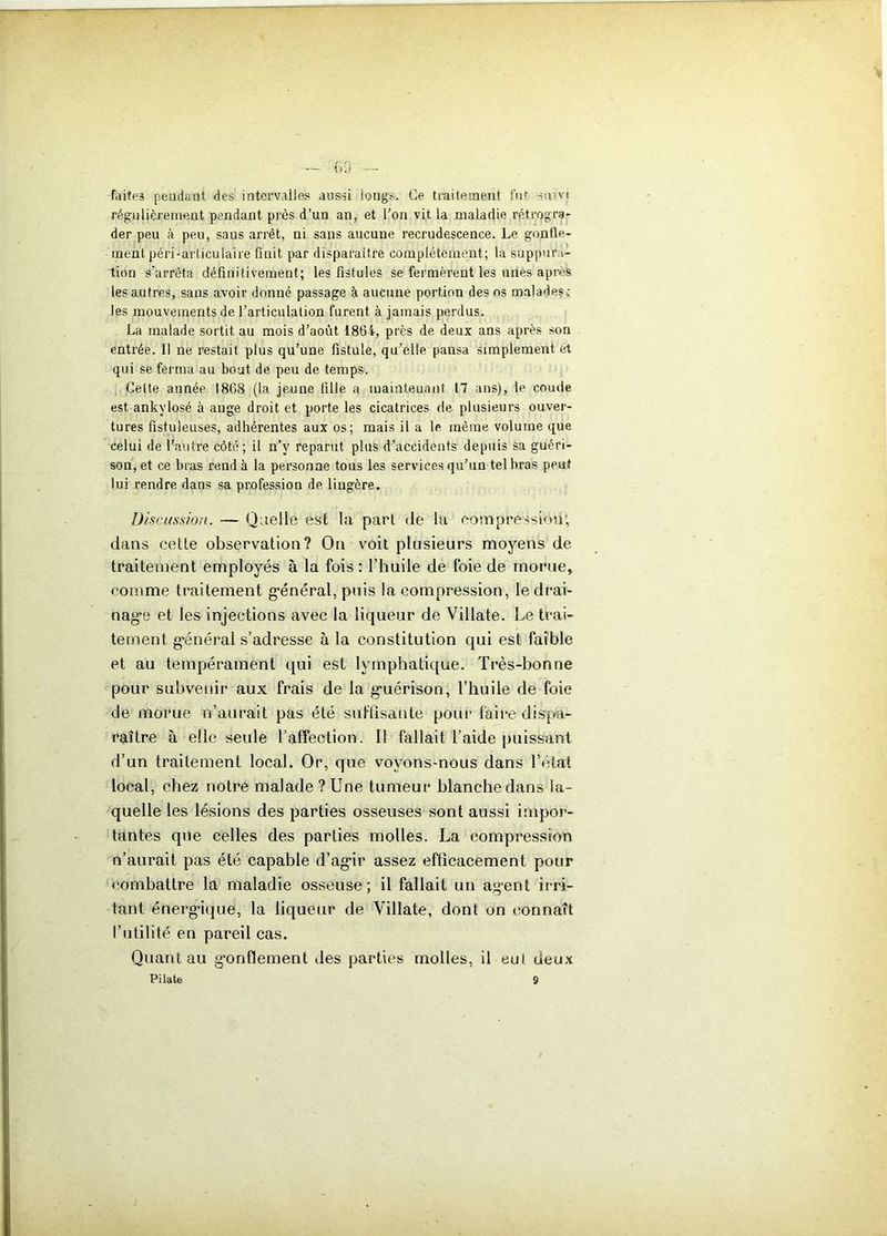 faite3 pendant, des intervalles aussi longs. Ce traitement fut suivi régulièrement pendant près d’un an, et l’on vit la maladie rétrogra- der peu à peu, sans arrêt, ni sans aucune recrudescence. Le gonfle- ment péri-articulaire finit par disparaître complètement; la suppura- tion s'arrêta définitivement; les fistules se fermèrent les unes apres les autres, sans avoir donné passage à aucune portion des os malades: les mouvements de l’articulation furent à jamais perdus. La malade sortit au mois d’août 1864, près de deux ans après son entrée. Il ne restait plus qu’une fistule, qu’elle pansa simplement et qui se ferma au bout de peu de temps. Celte année 1868 (la jeune fille a maintenant 17 ans), le coude est ankylosé à ange droit et porte les cicatrices de plusieurs ouver- tures fistuleuses, adhérentes aux os; mais il a le même volume que celui de l’autre côté; il n’v reparut plus d’accidents depuis sa guéri- son, et ce bras rend à la personne tous les services qu’un tel bras peut lui rendre dans sa profession de liugère. Discussion. — Quelle est la part de la compression; dans cette observation? On voit plusieurs moyens de traitement employés à la fois: l’huile de foie de morue, comme traitement g*énéral, puis la compression, le drai- nag*e et les injections avec la liqueur de Villate. Le trai- tement général s’adresse à la constitution qui est faible et au tempérament qui est lymphatique. Très-bonne pour subvenir aux frais de la guérison, l’huile de foie de morue n’aurait pas été suffisante pour faire dispa- raître à elle seule l’affection. Il fallait l’aide puissant d’un traitement local. Or, que voyons-nous dans l’état local, chez notre malade ? Une tumeur blanche dans la- quelle les lésions des parties osseuses sont aussi impor- tantes que celles des parties molles. La compression n’aurait pas été capable d’agir assez efficacement pour combattre la maladie osseuse; il fallait un agent irri- tant énergique, la liqueur de Villate, dont on connaît l’utilité en pareil cas. Quant au gonflement des parties molles, il eul deux Pilate 9