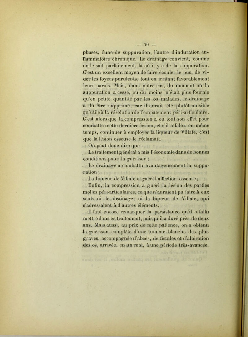 phases, l’une de suppuration, l’autre d’induration in- flammatoire chronique. Le drainage convient, comme on le sait parfaitement, là où il y a de la suppuration. C’est un excellent moyen de faire écouler le pus, de vi- der les foyers purulents, tout en irritant favorablement leurs parois. Mais, dans notre cas, du moment où la suppuration a cessé, ou du moins n’était plus fournie qu’en petite quantité par les os malades, le drainage a dû être supprimé; car il aurait été plutôt nuisible qu’utile à la résolution de l’empâtement péri-arlïciilâire. C’est alors que la compression a eu tout son effet pour combattre cette dernière lésion, et s'il a fallu, en même temps, continuer à employer la liqueur de Villate, c’est que la lésion osseuse le réclamait. On peut donc dire que : Le traitement g’énéral a mis l’économie dans de bonnes conditions pour la guérison ; Le drainage a combattu avantageusement la suppu- ration ; La liqueur de Villate a guéri l’affection osseuse ; Enfin, la compression a guéri la lésion des parties molles péri-articulaires, ce que n’auraient pu faire à eux seuls ni le drainage, ni la liqueur de Villate, qui s’adressaient à d’autres éléments. Il faut encore remarquer la persistance qu’il a fallu mettre dans ce traitement, puisqu'il a duré près de deux ans. Mais aussi, au prix de celte patience, on a obtenu la guérison complète d’une tumeur blanche des plus graves, accompagnée d'abcès, de fistules et d’alteration des os, arrivée, en un mot, aune période très-avancée.