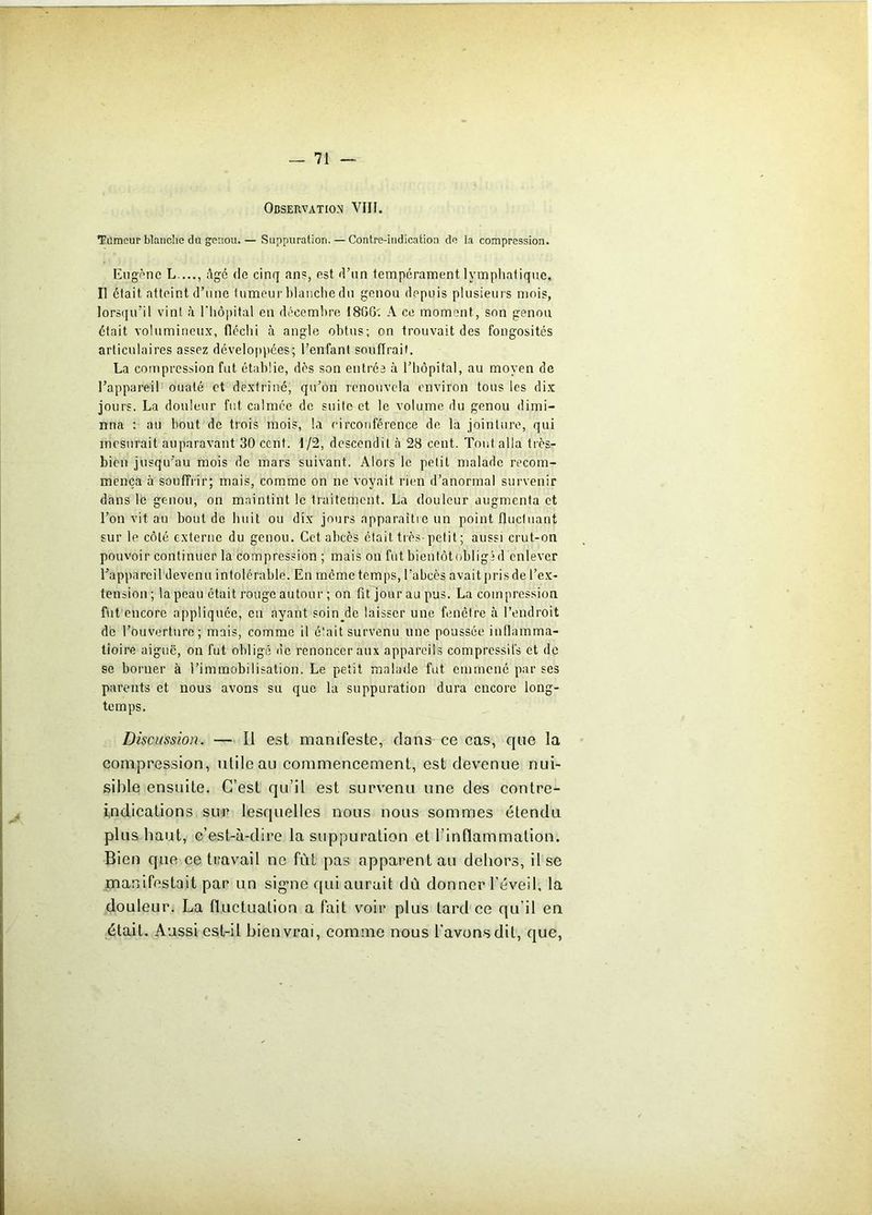 Observation VIII. Tumeur blanche du genou. — Suppuration. — Contre-indication de la compression. Eugène L...., âge de cinq ans, est d’nn tempérament lymphatique. Il était atteint d’une tumeur blanche du genou depuis plusieurs mois, lorsqu’il vint à l'hôpital en décembre I8GG; A ce moment, son genou était volumineux, fléchi à angle obtus; on trouvait des fongosités articulaires assez développées; l’enfant souffrait. La compression fut établie, dès son entrée à l’hôpital, au moyen de l’appareil ouaté et dextriné, qu’on renouvela environ tous les dix jours. La douleur fut calmée de suite et le volume du genou dimi- nua ; au bout de trois mois, la circonférence de la jointure, qui mesurait auparavant 30 ccnt. 1/2, descendit à 28 cent. Tout alla très- bien jusqu’au mois de mars suivant. Alors le petit malade recom- mença à souffrir; mais, comme on ne voyait rien d’anormal survenir dans le genou, on maintint le traitement. La douleur augmenta et l’on vit au bout de huit ou dix jours apparaître un point fluctuant sur le côté externe du genou. Cet abcès était très-petit; aussi crut-on pouvoir continuer la compression ; mais on fut bientôtobligîd enlever l’appareil devenu intolérable. En même temps, l’abcès avait pris de l’ex- tension; la peau était rouge autour ; on fit jour au pus. La compression, fut encore appliquée, en ayant soin^de laisser une fenêtre à l’endroit de l’ouverture; mais, comme il était survenu une poussée inflamma- tioire aiguë, on fut obligé «le renoncer aux appareils compressifs et de se borner à l’immobilisation. Le petit malade fut emmené par ses parents et nous avons su que la suppuration dura encore long- temps. Discussion. — Il est manifeste, dans ce cas, que la compression, utile au commencement, est devenue nui- sible ensuite. C’est qu’il est survenu une des contre- indications sur lesquelles nous nous sommes étendu plus haut, c’est-à-dire la suppuration et l'inflammation. Bien que ce travail ne fût pas apparent au dehors, il sc manifestait par un signe qui aurait dû donner l’éveil, la douleur. La fluctuation a fait voir plus tard ce qu’il en était. Aussi est-il bien vrai, comme nous l'avons dit, que,