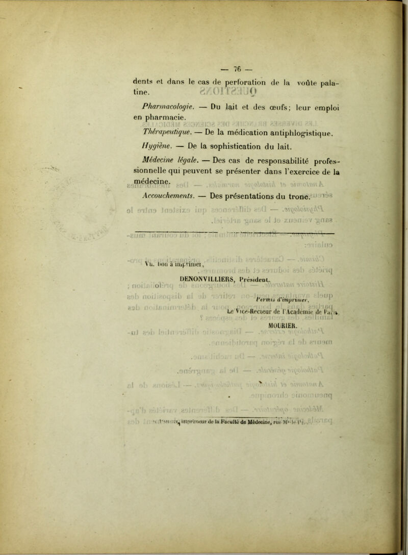 dents et dans le cas de perforation de la voûte pala- tine. . O Pharmacologie. — Du lait et des œufs; leur emploi en pharmacie. Thérapeutique. — De la médication antiphlogistique. Hygiène. — De la sophistication du lait. Médecine légale. — Des cas de responsabilité profes- sionnelle qui peuvent se présenter dans l’exercice de la médecine. cisnr luintHii • — .î.:uuw s *- Accouchements. — Des présentations du tronc. ol ailfia InoJgiy.' iup o ••( ïlih <rAÏ — .as^o\ow^s\c\ .: li i , giii.a j! Jo zoom / gnna _ : ■ ' ■ ’  :otinlfio > a. itou a imprime!, . :ob jj-'tt. b 'i 8ob 'jJôriq DENONV1LLIERS, Présideoi. ; nui . Ol- : . ^ ^ j noiJtPOi j 11 * ! *li * flfJ* OCX j I9UD l'trmii (l’imprimer. Le Vice-Reeieur rie l’Académie »le 1 rti ik V } <fp.‘ »! io r* K *li £9lmïI£I M0LR1ER. -uJ «Oi> 1M in * 1 ' i '• r.nl — .*> ' O'.vi.'a.Aw'V h 8*11.191 f •' l'Mt • imprimeur de la Faculté de Médecine, rue Mr le IV