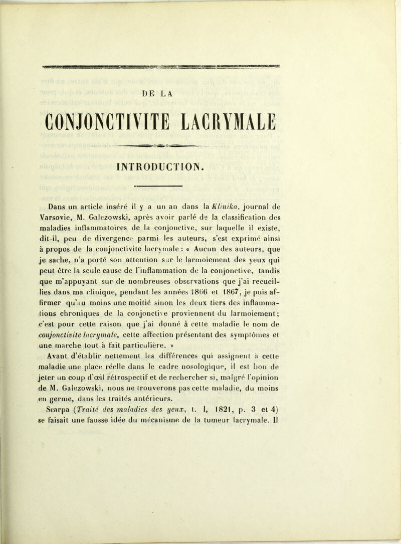 DE LÆ CONJONCTIVITE LACRYMALE INTRODUCïiOrS. Dans un article inséré il y a un an dans la Kliîiika, journal de Varsovie, M. Galezowski, après avoir parlé de la classification des maladies inflammatoires de la conjonctive, sur laquelle il existe, dit-il, peu de divergence parmi les auteurs, s’est exprimé ainsi à propos de la conjonctivite lacrymale : « Aucun des auteurs, que je sache, n’a porté son attention sur le larmoiement des yeux qui peut être la seule cause de l’inflammation de la conjonctive, tandis que m’appuyant sur de nombreuses observations que j’ai recueil- lies dans ma clinique, pendant les années 18G6 et 1867, je puis af- firmer qu’au moins une moitié sinon les deux tiers des inflamma- tions chroniques de la conjoncti\e proviennent du larmoiement; c’est pour cette raison que j’ai donné à cette maladie le nom de conjonctivite lacrymale, cette affection présentant des symptômes et une marche tout à fait particulière. » Avant d’établir nettement les différences qui assignent à cette maladie une place réelle dans le cadre nosologique, il est bon de jeter un coup d’œil rétrospectif et de rechercher si, malgré l’opinion de M. Galezowski, nous ne trouverons pas cetle maladie, du moins en germe, dans les traités antérieurs. Scarpa {Traité des maladies des yeux, t. 1, 1821, p. 3 et 4) se faisait une fausse idée du mécanisme de la tumeur lacrymale. Il