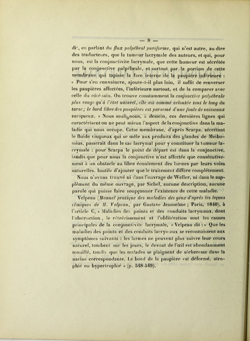 (ii en parlant du flux pn/pébral purifbrme, qui n’est autre, au dire des traducteurs, que la tumeur lacrymale des auteurs, et qui, pour nous, est la conjonctivite lacrymale, que celte humeur est sécrétée par la conjonctive palpébrale, et surtout par la portion de cette membrane qui tapisse la face interne de la paupière inférieure : « Pour s’en convaincre, ajoute-t-il plus loin, il suffit de renverser les paupières affectées, l’inférieure surtout, et de la comparer avec celle du côté sain. On trouve constamment la conjonctii’e palpébrale plus rouge quà l'étal naturel, elle est comme veloutée tout le long du tarse; le bord libre des paupières est parsemé d’une foule de vaisseaux variqueux. » Nous soulij^nons, à dessein, ces dernières lignes qui caractérisent on ne peut mieux l’aspect de la conjonctive dans la ma- ladie qui nous occupe. Celte membrane, d’après Scarpa, sécrétant le fluide visqueux qui se mêle aux produits des glandes de Meibo- mius, passerait dans le sac lacrymal pour y constituer la tumeur la- crymale : pour Scarpa le point de départ est dans la conjonctive, tandis que pour nous la conjonctive n’est affectée que consécutive- ment à un obstacle au libre écoulement des larmes par leurs voies naturelles. Inutile d’ajouter que le traitement diffère complètement. Nous n’avons trouvé ni dans l’ouvrage de Weller, ni dans le sup- plément du même ouvrage, par Siebel, aucune description, aucune parole qui puisse faire soupçonner l’existence de cette maladie. Velpeau [Manuel pratique des maladies des yeux d'après les leçons cliniques de M. Velpeau, par Gustave Jeanselme ; Paris, 1840), à l’article C, « Maladies des points et des conduits lacrymaux, dont l’obstruction , le rétrécissement et l’oblitération sont les causes principales de la conjonctivite lacrymale, » Velpeau dit : « Que les maladies des points et des conduits lacrymaux se reconnaissent aux symptômes suivants : les larmes ne peuvent plus suivre leur cours naturel, tombent sur les joues, le devant de l’œil est abondamment mouillé, tandis que les malades se plaignent de sécheresse dans la narine correspondante. Le bord de la paupière est déformé, atro- phié ou hypertrophié » (p. 548-549).