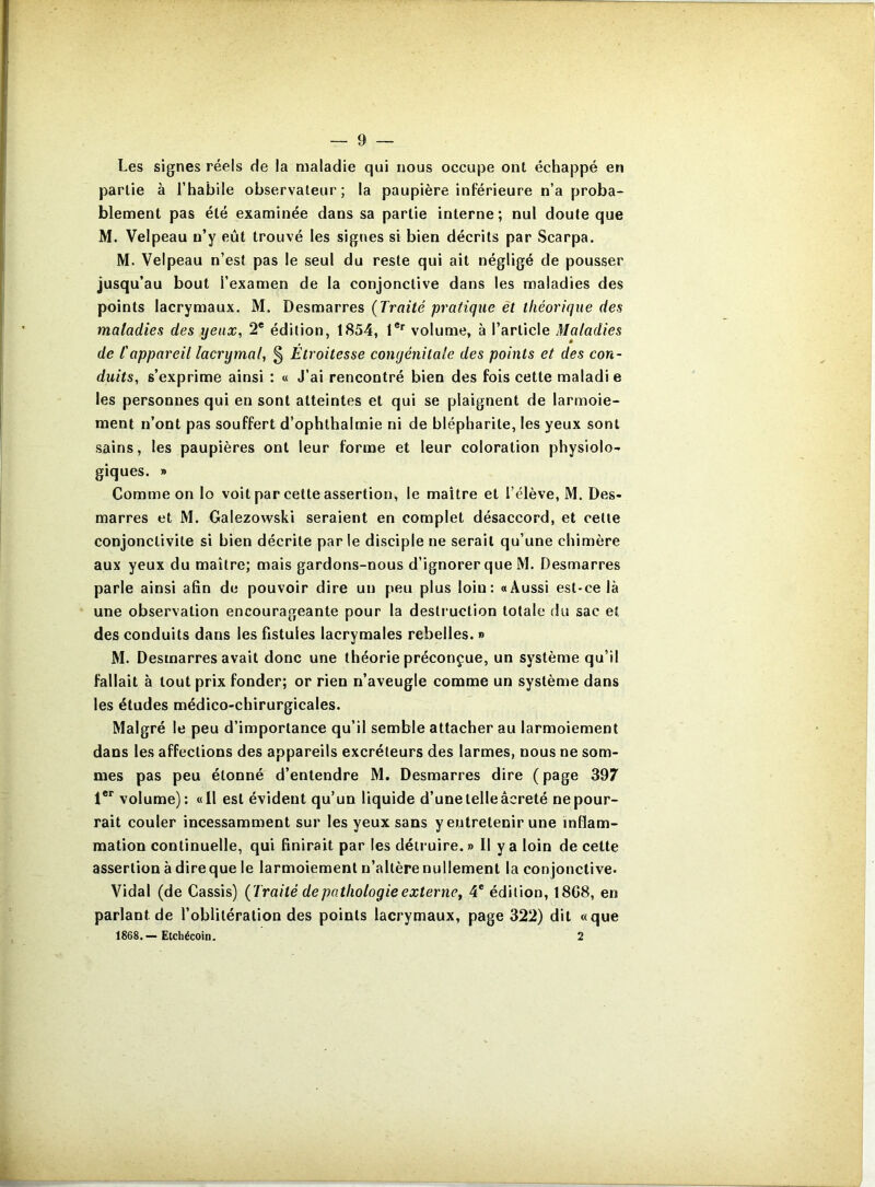 Les signes réels de la maladie qui nous occupe ont échappé en partie à l’habile observateur; la paupière inférieure n’a proba- blement pas été examinée dans sa partie interne; nul doute que M. Velpeau n’y eût trouvé les signes si bien décrits par Scarpa. M. Velpeau n’est pas le seul du reste qui ait négligé de pousser jusqu’au bout l’examen de la conjonctive dans les maladies des points lacrymaux. M. Desmarres {Traité pratique èt théorique des maladies des yeux, 2® édition, 1854, 1®*^ volume, à l’article Maladies de l'appareil lacrymal, § Etroitesse congénitale des points et des con- duits, s’exprime ainsi : « J’ai rencontré bien des fois cette maladi e les personnes qui en sont atteintes et qui se plaignent de larmoie- ment n’ont pas souffert d’ophthalmie ni de blépharite, les yeux sont sains, les paupières ont leur forme et leur coloration physiolo- giques. » Comme on lo voit par cette assertion, le maître et l’élève, M. Des- marres et M. Galezowski seraient en complet désaccord, et celle conjonclivile si bien décrile par le disciple ne serait qu’une chimère aux yeux du maître; mais gardons-nous d’ignorer que M. Desmarres parle ainsi afin de pouvoir dire un peu plus loin: «Aussi est-ce là une observation encourageante pour la desli'uction totale du sac et des conduits dans les fistules lacrymales rebelles. » M. Desmarres avait donc une théorie préconçue, un système qu’il fallait à tout prix fonder; or rien n’aveugle comme un système dans les études médico-chirurgicales. Malgré le peu d’importance qu’il semble attacher au larmoiement dans les affections des appareils excréteurs des larmes, nous ne som- mes pas peu étonné d’entendre M. Desmarres dire ( page 397 1®*^ volume): «Il est évident qu’un liquide d’une telle âcreté ne pour- rait couler incessamment sur les yeux sans y entretenir une inflam- mation continuelle, qui finirait par les détruire.» Il y a loin de celte assertion à direque le larmoiement n’altère nullement la conjonctive* Vidal (de Cassis) {Traité de pathologie externe^ 4* édition, 18G8, en parlant de l’oblitération des points lacrymaux, page 322) dit «que 1868.— Etchécoin. 2