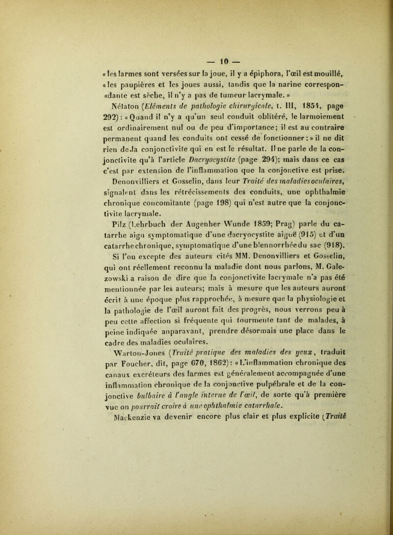 « les larmes sont versées sur la joue, il y a épiphora, l’œil est mouillé, oies paupières et les joues aussi, tandis que la narine correspon- «danle est sèche, il n’y a pas de tumeur lacrymale. » Nélaton [Eléments de pathologie chirurgicale, t. Ill, 185î, page 292): «Quand il n’y a qu’un seul conduit oblitéré, le larmoiement est ordinairement nul ou de peu d’importance; il est au contraire permanent quand les conduits ont cessé de fonctionner :» il ne dit rien de.la conjonctivite qui en est le résultat. Il ne parle de la con- jonctivite qu’à l’article Dacryocystite (page 294); mais dans ce cas c’est par extension de l’inflammalion que la conjonctive est prise. Denonvilliers et Gosselin, dans leur Traité des maladies oculaires, s)gnal»^nl dans les rétrécissements des conduits, une ophthalmie chronique concomitante (page 198) qui n’est autre que la conjonc- tivite lacrymale. Pilz (hehrbuch der Augenher Wunde 1859; Prag) parle du ca- tarrhe aigu symptomatique d’une dacryocystite aiguë (915) et d’un catarrhechronique, symptomatique d’une blennorrhéedu sac (918). Si l’on excepte des auteurs cités MM. Denonvilliers et Gosselin, qui ont réellement reconnu la maladie dont nous parlons, M. Gale- zowski a raison de dire que la conjonctivite lacrymale n’a pas été mentionnée parles auteurs; mais à mesure que les auteurs auront écrit à une époque plus rapprochée, à mesure que la physiologie et la pathologie de l’œil auront fait des progrès, nous verrons peu à peu cette affection si fréquente qui tourmente tant de malades, à peine indiquée auparavant, prendre désormais une place dans le cadre des maladies oculaires. Warton-Jones [Traité pratique des maladies des yeux, traduit par Foucher, dit, page C70, 1862): «L’inflammalion chronique des canaux excréteurs des larmes est généralement accompagnée d’une inflammation chronique de la conjonctive pulpébrale et de la con- jonctive bulbaire à l'angle interne de l'œil, de sorte qu’à première vue on pourrait croire à une ophthalmie catarrhale. Mackenzie va devenir encore plus clair et plus explicite [Traité