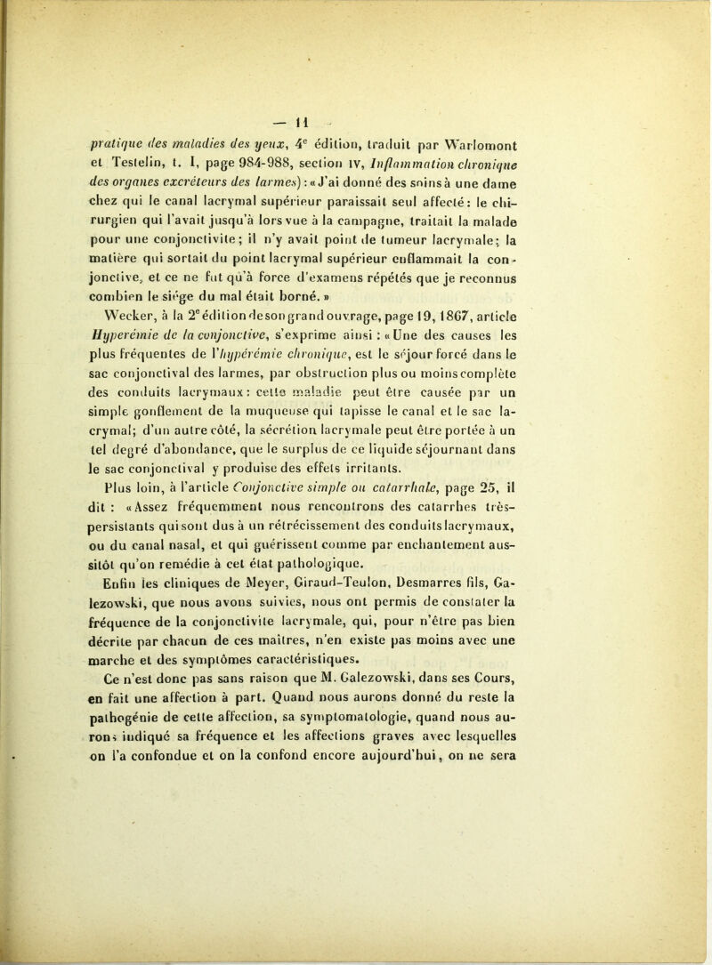 praticjue des maladies des yeux, 4® édition, traduit par Warlomont et Testelin, t, I, page 984-988, section W, Inflammation chronique des organes excréteurs des larmes) : «J’ai donné des soins à une dame chez qui le canal lacrymal supérieur paraissait seul affecté: le chi- rurgien qui l’avait jusqu’à lors vue à la campagne, traitait la malade pour une conjonctivite; il n’y avait point de tumeur lacrymale; la matière qui sortait du point lacrymal supérieur enflammait la con- jonciive, et ce ne fut qu’à force d’examens répétés que je reconnus conjbien le siège du mal était borné. » Weeker, à la 2®éditiondesongrand ouvrage, page 19, 18G7, article Hyperémie de la conjonctive, s’exprime ainsi : «Une des causes les plus fréquentes de Y hyperémie chronique, est le séjour forcé dans le sac conjonctival des larmes, par obstruction plus ou moinscomplète des conduits lacrynjaux: celle maladie peut être causée par un simple gonflement de la muqueuse qui taj)isse le canal et le sac la- crymal; d’un autre côté, la sécrétion lacrymale peut être portée à un tel degré d’abondance, que le surplus de ce liquide séjournant dans le sac conjonctival y produise des effets irritants. PI us loin, à l’article Conjonctive simple ou catarrhale, page 25, il dit: «Assez fréquemment nous rencontrons des catarrhes très- persistants qui sont dus à un rétrécissement des conduits lacrymaux, ou du canal nasal, et qui guérissent comme par enchantement aus- sitôt qu’on remédie à cet état pathologique. Enfin les cliniques de Meyer, Giraud-Teulon, Desmarres fils, Ga- lezowbki, que nous avons suivies, nous ont permis de constater la fréquence de la conjonctivite lacrymale, qui, pour n’être pas bien décrite par chacun de ces maîtres, n’en existe pas moins avec une marche et des symptômes caractéristiques. Ce n’est donc pas sans raison que M. Galezowski, dans ses Cours, en fait une affection à part. Quand nous aurons donné du reste la pathogénie de cette affection, sa syniptomatologie, quand nous au- rons indique sa fréquence et les affections graves avec lesquelles on l’a confondue et on la confond encore aujourd’hui, on ne sera