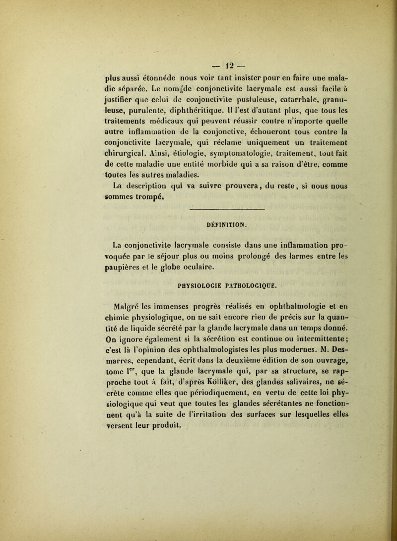 plus aussi étonnéde nous voir tant insister pour en faire une mala- die séparée. Le nom£de conjonctivite lacrymale est aussi facile à justifier que celui de conjonctivite pustuleuse, catarrhale, granu- leuse, purulente, diphthérilique. II l’est d’autant plus, que tous les traitements médicaux qui peuvent réussir contre n’importe quelle autre inflammation de la conjonctive, échoueront tous contre la conjonctivite lacrymale, qui réclame uniquement un traitement chirurgical. Ainsi, étiologie, symptomatologie, traitement, tout fait de cette maladie une entité morbide qui a sa raison d’être, comme toutes les autres maladies. La description qui va suivre prouvera, du reste, si nous nous sommes trompé. DÉFINITION. La conjonctivite lacrymale consiste dans une inflammation pro- voquée par le séjour plus ou moins prolongé des larmes entre les paupières et le globe oculaire. PHYSIOLOGIE PATHOLOGIQUE. Malgré les immenses progrès réalisés en ophthalmologie et en chimie physiologique, on ne sait encore rien de précis sur la quan- tité de liquide sécrété par la glande lacrymale dans un temps donné. On ignore également si la sécrétion est continue ou intermittente; c’est là l’opinion des ophthalmologisles les plus modernes. M. Des- marres, cependant, écrit dans la deuxième édition de son ouvrage, tome l®'', que la glande lacrymale qui, par sa structure, se rap- proche tout à fait, d’après Kolliker, des glandes salivaires, ne sé- crète comme elles que périodiquement, en vertu de celte loi phy- siologique qui veut que toutes les glandes sécrétantes ne fonction- nent qu’à la suite de l’irritation des surfaces sur lesquelles elles versent leur produit.