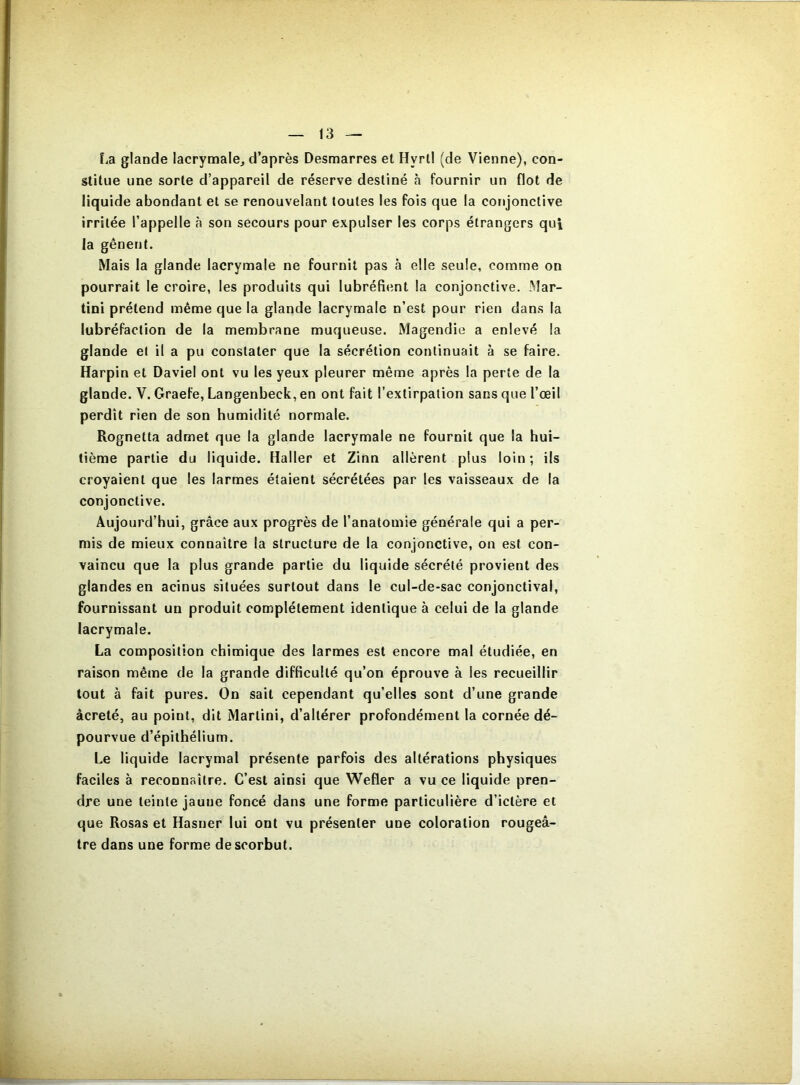 La glande lacrymale, d’après Desmarres et Hyrll (de Vienne), con- stitue une sorte d’appareil de réserve destiné à fournir un flot de liquide abondant et se renouvelant toutes les fois que la conjonctive irritée l’appelle à son secours pour expulser les corps étrangers qui la gênent. Mais la glande lacrymale ne fournil pas à elle seule, comme on pourrait le croire, les produits qui lubréfient la conjonctive. Mar- tini prétend même que la glande lacrymale n’est pour rien dans la lubréfaction de la membrane muqueuse. Magendie a enlevé la glande et il a pu constater que la sécrétion continuait à se faire. Harpin et Daviel ont vu les yeux pleurer même après la perte de la glande. V. Graefe, Langenbeck, en ont fait l’extirpation sans que l’œil perdît rien de son humidité normale. Rognetta admet que la glande lacrymale ne fournit que la hui- tième partie du liquide. Haller et Zinn allèrent plus loin; ils croyaient que les larmes étaient sécrétées par les vaisseaux de la conjonctive. Aujourd’hui, grâce aux progrès de l’anatomie générale qui a per- mis de mieux connaître la structure de la conjonctive, on est con- vaincu que la plus grande partie du liquide sécrété provient des glandes en acinus situées surtout dans le cul-de-sac conjonctival, fournissant un produit complètement identique à celui de la glande lacrymale. La composition chimique des larmes est encore mal étudiée, en raison même de la grande difficulté qu’on éprouve à les recueillir tout à fait pures. On sait cependant qu’elles sont d’une grande âcreté, au point, dit Martini, d’altérer profondément la cornée dé- pourvue d’épithélium. Le liquide lacrymal présente parfois des altérations physiques faciles à reconnaître. C’est ainsi que Wefler a vu ce liquide pren- dre une teinte jaune foncé dans une forme particulière d’ictère et que Rosas et Hasner lui ont vu présenter une coloration rougeâ- tre dans une forme de scorbut.