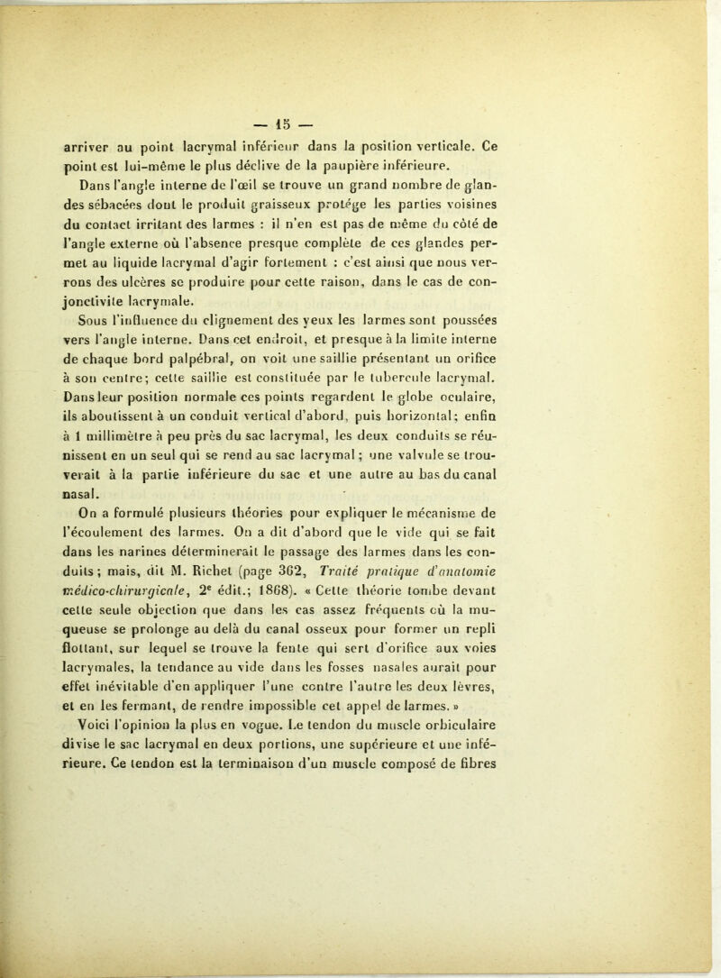 arriver au point lacrymal inférieur dans la position verticale. Ce point est lui-même le plus déclive de la paupière inférieure. Dans l’angle interne de l’œil se trouve un grand nombre de glan- des sébacées dont le produit graisseux protège les parties voisines du contact irritant des larmes : il n’en est pas de même du côté de l’angle externe où l’absence presque complète de ces glandes per- met au liquide lacrymal d’agir fortement : c’est ainsi que nous ver- rons des ulcères se produire pour cette raison, dans le cas de con- jonctivite lacrymale. Sous l’influence du clignement des yeux les larmes sont poussées vers l’angle interne. Dans cet endroit, et presque à la limite interne de chaque bord palpébral, on voit une saillie présentant un orifice à son centre; cette saillie est constituée par le tubercule lacrymal. Dans leur position normale ces points regardent le globe oculaire, ils aboutissent à un conduit vertical d’abord, puis horizontal; enfin à 1 millimètre à peu près du sac lacrymal, les deux conduits se réu- nissent en un seul qui se rend au sac lacrymal ; une valvule se trou- verait à la partie inférieure du sac et une autre au bas du canal nasal. On a formulé plusieurs théories pour expliquer le mécanisme de l’écoulement des larmes. On a dit d’abord que le vide qui se fait dans les narines déterminerait le passage des larmes dans les con- duits; mais, dit M. Richet (page 3G2, Traité pratique d’anatomie médico-chirurgicale, 2® édit.; 1868). « Cette théorie tombe devant cette seule objection que dans les cas assez fréquents où la mu- queuse se prolonge au delà du canal osseux pour former un repli flottant, sur lequel se trouve la fente qui sert d'orifice aux voies lacrymales, la tendance au vide dans les fosses nasales aurait pour effet inévitable d’en appliquer l’une contre l’autre les deux lèvres, et en les fermant, de rendre impossible cet appel de larmes. » Voici l’opinion la plus en vogue. Le tendon du muscle orbiculaire di vise le sac lacrymal en deux portions, une supérieure et une infé- rieure. Ce tendon est la terminaison d’un muscle composé de fibres