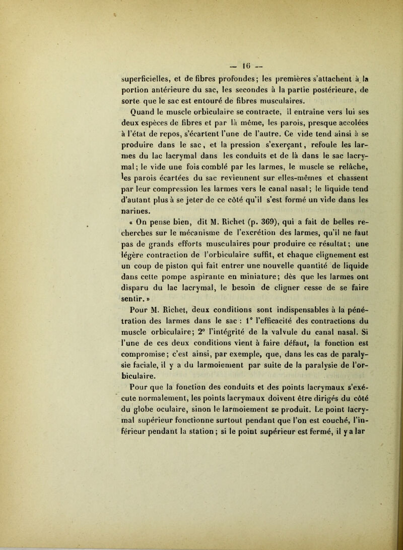 superficielles, et défibrés profondes; les premières s’attachent à, la portion antérieure du sac, les secondes à la partie postérieure, de sorte que le sac est entouré de fibres musculaires. Quand le muscle orbiculaire se contracte, il entraîne vers lui ses deux espèces de fibres et par là même, les parois, presque accolées à l’état de repos, s’écartent l’une de l’autre. Ce vide tend ainsi à se produire dans le sac, et la pression s’exerçant, refoule les lar- mes du lac lacrymal dans les conduits et de là dans le sac lacry- mal ; le vide une fois comblé par les larmes, le muscle se relâche, ^es parois écartées du sac reviennent sur elles-mêmes et chassent par leur compression les larmes vers le canal nasal ; le liquide tend d’autant plus à se jeter de ce côté qu’il s’est formé un vide dans les narines. « On pense bien, dit M. Richet (p. 369), qui a fait de belles re- cherches sur le mécanisme de l’excrétion des larmes, qu’il ne faut pas de grands efforts musculaires pour produire ce résultat; une légère contraction de l’orbiculaire suffit, et chaque clignement est un coup de piston qui fait entrer une nouvelle quantité de liquide dans cette pompe aspirante en miniature; dès que les larmes ont disparu du lac lacrymal, le besoin de cligner cesse de se faire sentir. » Pour M. Richet, deux conditions sont indispensables à la péné- tration des larmes dans le sac ; 1® l’efficacité des contractions du muscle orbiculaire; 2° l’intégrité de la valvule du canal nasal. Si l’une de ces deux conditions vient à faire défaut, la fonction est compromise; c’est ainsi, par exemple, que, dans les cas de paraly- sie faciale, il y a du larmoiement par suite de la paralysie de l’or- biculaire. Pour que la fonction des conduits et des points lacrymaux s’exé- cute normalement, les points lacrymaux doivent être dirigés du côté du globe oculaire, sinon le larmoiement se produit. Le point lacry- mal supérieur fonctionne surtout pendant que l’on est couché, l’in- férieur pendant la station ; si le point supérieur est fermé, il y a lar
