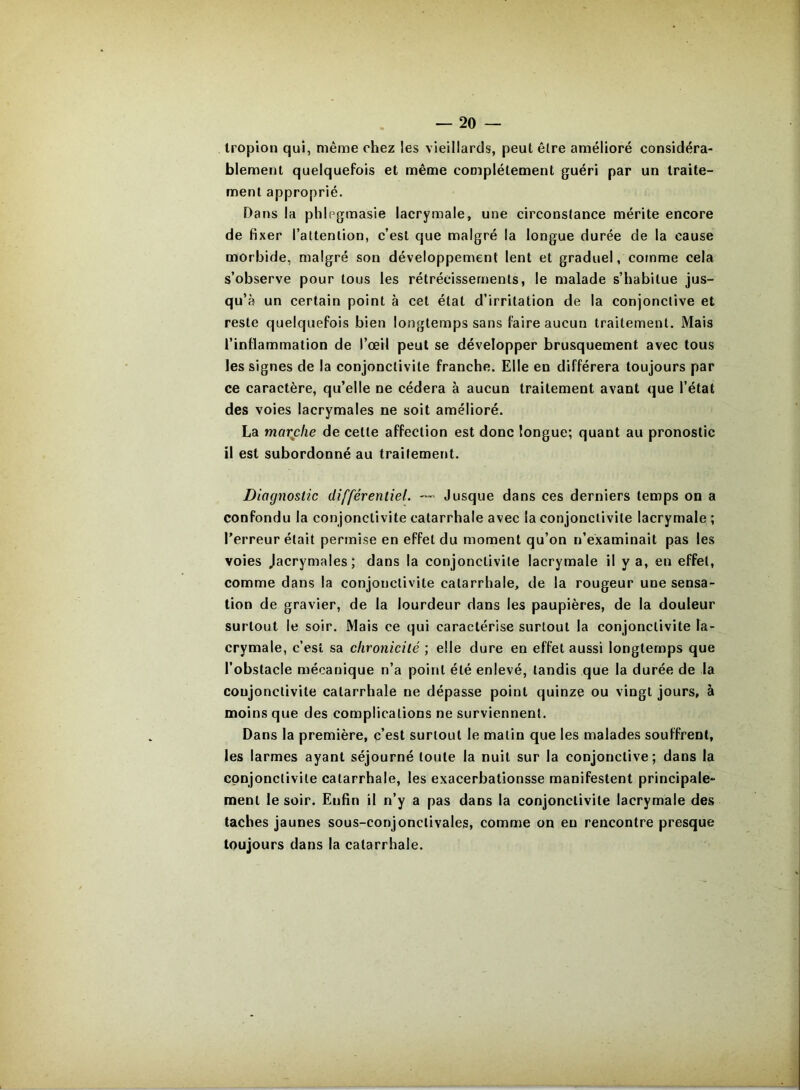 Iropion qui, même chez les vieillards, peut être amélioré considéra- blement quelquefois et même complètement guéri par un traite- ment approprié. Dans la phlegmasie lacrymale, une circonstance mérite encore de fixer l’altenlion, c’est que malgré la longue durée de la cause morbide, malgré son développement lent et graduel, comme cela s’observe pour tous les rétrécissements, le malade s’habitue jus- qu’à un certain point à cet état d’irritation de la conjonctive et reste quelquefois bien longtemps sans faire aucun traitement. Mais l’inflammation de l’œil peut se développer brusquement avec tous les signes de la conjonctivite franche. Elle en différera toujours par ce caractère, qu’elle ne cédera à aucun traitement avant que l’état des voies lacrymales ne soit amélioré. La maxche de cette affection est donc longue; quant au pronostic il est subordonné au traitement. Diagnostic différentiel. —' Jusque dans ces derniers temps on a confondu la conjonctivite catarrhale avec la conjonctivite lacrymale ; l’erreur était permise en effet du moment qu’on n’examinait pas les voies Jacrymales; dans la conjonctivite lacrymale il y a, en effet, comme dans la conjonctivite catarrhale, de la rougeur une sensa- tion de gravier, de la lourdeur dans les paupières, de la douleur surtout le soir. Mais ce qui caractérise surtout la conjonctivite la- crymale, c’est sa chronicité ; elle dure en effet aussi longtemps que l’obstacle mécanique n’a point été enlevé, tandis que la durée de la conjonctivite catarrhale ne dépasse point quinze ou vingt jours, à moins que des complications ne surviennent. Dans la première, c’est surtout le matin que les malades souffrent, les larmes ayant séjourné toute la nuit sur la conjonctive; dans la cpnjonclivile catarrhale, les exacerbationsse manifestent principale- ment le soir. Enfin il n’y a pas dans la conjonctivite lacrymale des taches jaunes sous-conjonctivales, comme on en rencontre presque toujours dans la catarrhale.