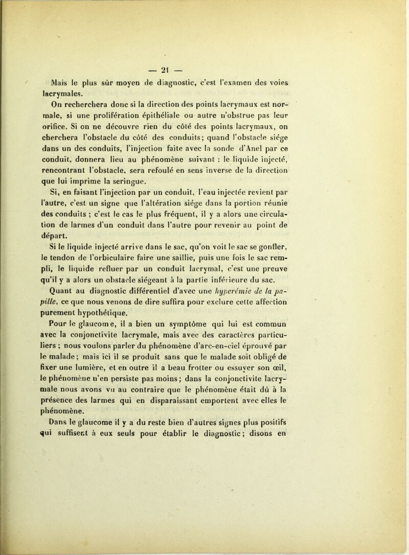 Mais le plus sur moyen de diagnostic, c’est l’examen des voies lacrymales. On recherchera donc si la direction des points lacrymaux est nor- male, si une prolifération épithéliale ou autre n’obstrue pas leur orifice. Si on ne découvre rien du côté des points lacrymaux, on cherchera l’obstacle du côté des conduits; quand l’obstacle siège dans un des conduits, l’injection faite avec la sonde d’Anel par ce conduit, donnera lieu au phénomène suivant : le liquide injecté, rencontrant l’obstacle, sera refoulé en sens inverse de la direction que lui imprime la seringue. Si, en faisant l’injection par un conduit, l’eau injectée revient par l’autre, c’est un signe que l’altération siège dans la portion réunie des conduits ; c’est le cas le plus fréquent, il y a alors une circula- tion de larmes d’un conduit dans l’autre pour revenir au point de départ. Si le liquide injecté arrive dans le sac, qu’on voit le sac se gonfler, le tendon de l’orbiculaire faire une saillie, puis une fois le sac rem- pli, le liquide refluer par un conduit lacrymal, c’est une preuve qu’il y a alors un obstacle siégeant à la partie infér ieure du sac. Quant au diagnostic différentiel d’avec une hyperémie Je la pa- pille, ce que nous venons de dire suffira pour exclure cette affection purement hypothétique. Pour le glaucome, il a bien un symptôme qui lui est commun avec la conjonctivite lacrymale, mais avec des caractères particu- liers ; nous voulons parler du phénomène d’arc-en-ciel éprouvé par le malade; mais ici il se produit sans que le malade soit obligé de fixer une lumière, et en outre il a beau frotter ou essuyer son œil, le phénomène n’en persiste pas moins; dans la conjonctivite lacry- male nous avons vu au contraire que le phénomène était dû à la présence des larmes qui en disparaissant emportent avec elles le phénomène. Dans le glaucome il y a du reste bien d’autres signes plus positifs qui suffisent à eux seuls pour établir le diagnostic; disons en