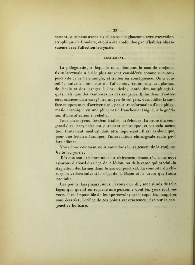 passant, que nous avons eu ici en vue le glaucome avec excavation atropliique de Donders, et qui a été confondue par d’habiles obser- vateurs avec l’affection lacrymale. TRAITEMENT. La phlegmasie, à laquelle nous donnons le nom de conjonc- tivite lacrymale a été le plus souvent considérée comme une con- jonctivite catarrhale simple, et traitée en conséquence. On a con- seillé. suivant l’intensité de l’affection, tantôt des cataplasmes de fécule et des lavages à l’eau tiède, tantôt des antiphlogisti- ques, tels que des ventouses ou des sangsues. Enfin dans d’autres circonstances ou a essayé, au moyen de collyres, de modifier la sur- face muqueuse et d’arriver ainsi, par la transformation d’une phleg- masie chronique en une phlegmasie franchement aiguë, à la guéri- son d’une affection si rebelle. Tous ces moyens devaient fatalement échouer. La cause des con- jonctivites lacrymales est purement mécanique, et par cela même tout traitement médical doit être impuissant, il est évident que, pour une lésion mécanique, l’intervention chirurgicale seule peut être efficace. Voici donc comment nous entendons le traitement de la conjonc- ^vite lacrymale. Dès que son existence nous est clairement démontrée, nous nous assurons d’abord du siège de la lésion, ou de la cause qui produit la stagnation des larmes dans le sac conjonctival. La conduite du chi- rurgien variera suivant le siège de la lésion et la cause qui l'aura produite. Les points lacrymaux, nous l’avons déjà dit, sont situés de telle façon que quand on regarde une personne dont les yeux sont ou- verts, il est impossible de les apercevoir; car lorsque les paupières sont écartées, l’orifice de ces points est exactement fixé sur la con- jonctive bulbaire. I