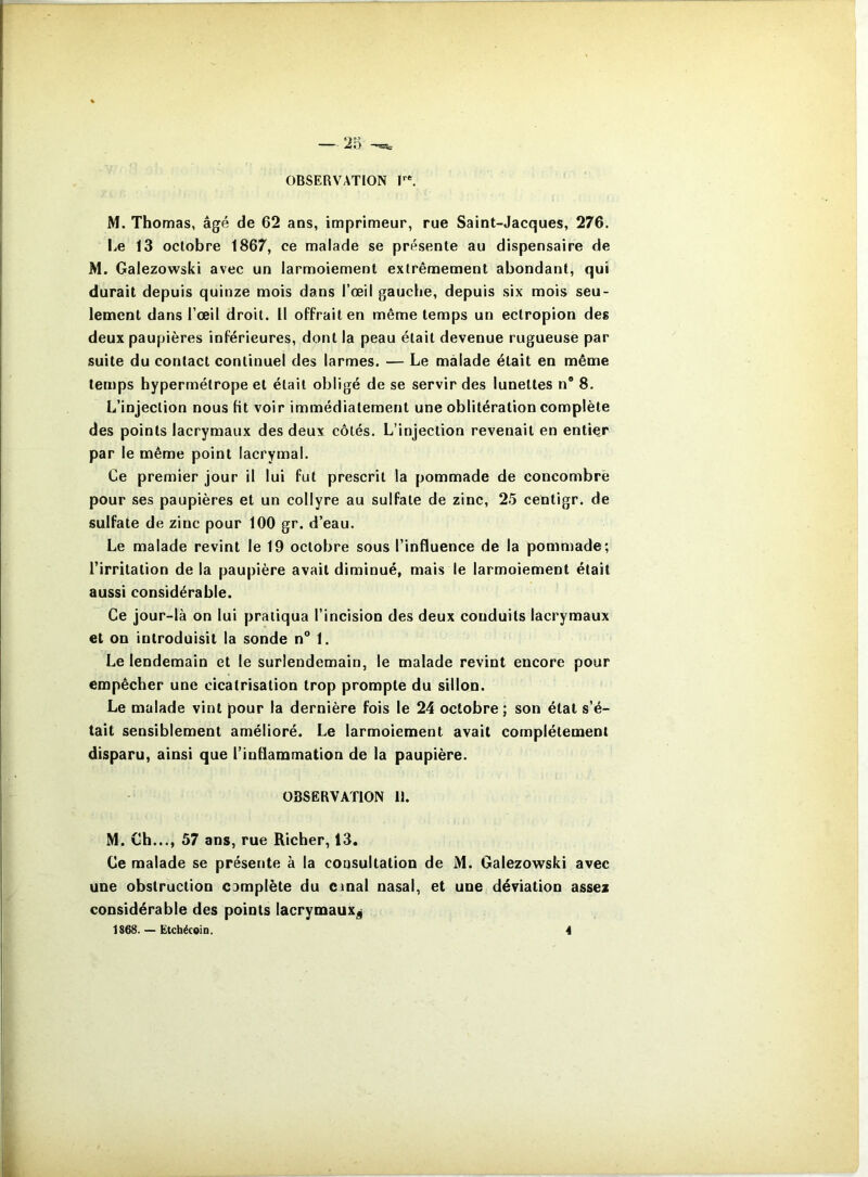 OBSERVATION T*. M. Thomas, âgé de 62 ans, imprimeur, rue Saint-Jacques, 276. Le 13 octobre 1867, ce malade se présente au dispensaire de M. Galezowski avec un larmoiement extrêmement abondant, qui durait depuis quinze mois dans l’œil gauche, depuis six mois seu- lement dans l’œil droit. Il offrait en même temps un eclropion des deux paupières inférieures, dont la peau était devenue rugueuse par suite du contact continuel des larmes. — Le malade était en même temps hypermétrope et était obligé de se servir des lunettes n“ 8. L’injection nous ht voir immédiatement une oblitération complète des points lacrymaux des deux côtés. L’injection revenait en entier par le même point lacrymal. Ce premier jour il lui fut prescrit la pommade de concombre pour ses paupières et un collyre au sulfate de zinc, 25 centigr. de sulfate de zinc pour 100 gr. d’eau. Le malade revint le 19 octobre sous l’influence de la pommade; l’irritation de la paupière avait diminué, mais le larmoiement était aussi considérable. Ce jour-là on lui pratiqua l’incision des deux conduits lacrymaux et on introduisit la sonde n° 1. Le lendemain et le surlendemain, le malade revint encore pour empêcher une cicatrisation trop prompte du sillon. Le malade vint pour la dernière fois le 24 octobre ; son état s’é- tait sensiblement amélioré. Le larmoiement avait complètement disparu, ainsi que l’inflammation de la paupière. OBSERVATION 11. M. Ch..., 57 ans, rue Richer, 13. Ce malade se présente à la consultation de M. Galezowski avec une obstruction camplète du cmal nasal, et une déviation assez considérable des points lacrymaux^