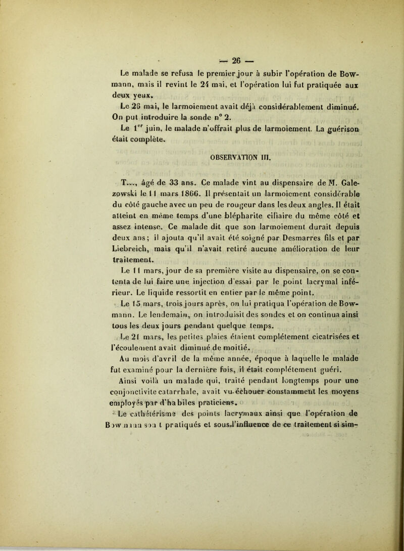 Le malade se refusa le premier jour à subir l’opéralion de BoW- mann, mais il revint le 24 mai, et l’opération lui fut pratiquée aux deux yeux. Le 25 mai, le larmoiement avait déjà considérablement diminué. On put introduire la sonde n® 2. Le 1®' juin, le malade n’offrait plus de larmoiement. La guérison était complète. OBSERVATION III. T.,., âgé de 33 ans. Ce malade vint au dispensaire de M. Gale- zQwski le 11 mars 1866. Il présentait un larmoiement considérable du côté gauche avec un peu de rougeur dans les deux angles. Il était atteint en même temps d’une blépharite ciliaire du même côté et assez intense. Ce malade dit que son larmoiement durait depuis deux ans; il ajouta qu’il avait été soigné par Desmarres fils et par Liebreich, mais qu’il n’avait retiré aucune amélioration de leur traitement. Le 11 mars, jour de sa première visite au dispensaire, on se con- tenta de lui faire une injection d’essai par le point lacrymal infé- rieur. Le liquide ressortit en entier par le même point. Le 15 mars, trois jours après, on lui pratiqua l’opération deBow- mann. Le lendemain, on introduisit des sondes et on continua ainsi tous les deux jours pendant quelque temps. I Le 21 mars, les petites plaies étaient complètement cicatrisées et l’écoulement avait diminué de moitié. Au mois d’avril de la même année, époque à laquelle le malade fut examiné pour la dernière fois, il était complètement guéri. Ainsi voilà un malade qui, traité pendant longtemps pour une conjonctivite catarrhale, avait vu-échouer constammetil les moyens employés par d’ha biles praticiens,* • Le cathétérisme des points lacrymaux ainsi que l’opération de Baw n iun son t pratiqués et sousd’lnlluencc de ce traitement si sim-