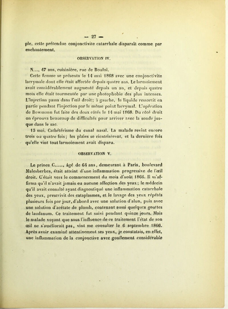 pie, cette prétendue conjonctivite catarrhale disparaît comme par enchantement. OBSERVATION IV. N..., 47 ans, cuisinière, rue de Bouloi. Cette femme se présenta le 14 mai 1868 avec une conjonctivite lacrymale dont elle était affectée depuis quatre ans. Le larmoiement avait considérablement augmenté depuis un an, et de|)uis quatre mois elle était tourmentée par une photophobie des plus intenses. L’injection passa dans l’œil droit; à gauche, le liquide ressortit en partie pendant l’injection par le môme point lacrymal. L’opération de Bowmann fut faite des doux côtés le 14 mai 1868. Du côté droit on éprouva beaucoup de difficultés pour arriver avec la sonde jus- que dans le sac. 15 mai. Cathétérisme du canal nasal. La malade revint encore trois ou quatre fois; les piales se cicatrisèrent, et la dernière fois qu’elle vint tout larmoiement avait disparu. OBSERVATION V. Le prince C âgé de 64 ans, demeurant à Paris, boulevard Malesherbcs, était atteint d’une inllammation progressive de l’œil droit. C’était vers le commencement du mois d’août 1866. Il m’af- firma qu’il n’avait jamais eu aucune affection des yeux; le médecin qu’il avait consulté ayant diagnostiqué une inflammation catarrhale des yeux, prescrivit des cataplasmes, et le lavage des yeux répétés plusieurs fois par jour,,d’abord avec une solution d’alun, puis avec une solution d’acétate de plomb, contenant aussi quelques gouttes de laudanum. Ce traitement fut suivi pendant quinze jours. Mais le malade voyant que sous l’influence de ce traitement l’état de son œil ne s’améliorait pas, vint me consulter le G septembre 1866. Après avoir examiné attentivement ses yeux, je constatais, en effet, une inflammation de la conjonctive avec goufiement considérable