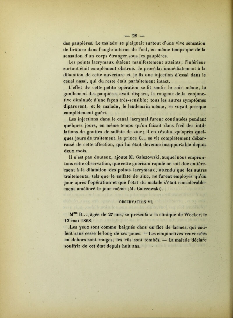 des paupières. Le malade se plaignait surtout d’une vive sensation de brûlure dans l’angle interne de l’œil, en même temps que de la sensation d’un corps étranger sous les paupières. I^es points lacrymaux étaient manifestement atteints; l’inférieur surtout était complément obstrué. Je procédai immédiatement à la dilatation de cette ouverture et je fis une injection d’essai dans le canal nasal, qui du reste était parfaitement intact. l/effet de cette petite opération se fit sentir le soir même, le gonflement des paupières avait disparu, la rougeur de la conjonc- tive diminuée d’une façon très-sensible; tous les autres symptômes diparurent, et le malade, le lendemain même, se voyait presque complètement guéri. Les injections dans le canal lacrymal furent continuées pendant quelques jours, en même temps qu’on faisait dans l’œil des inlil- lations de gouttes de sulfate de zinc; il en résulta, qu’après quel- ques jours de traitement, le prince C... se vit complètement débar- rassé de cette affection, qui lui était devenue insupportable depuis deux mois. 11 n’est pas douteux, ajoute M. Galezowski, auquel nous emprun- tons cette observation, que cette guérison rapide ne soit due entière- ment à la dilatation des points lacrymaux, attendu que les autres traitements, tels que le sulfate de zinc, ne furent employés qu’un jour après l’opération et que l’état du malade s’était considérable- ment amélioré le jour même (M. Galezowski). OBSERVATION VI. M“* B..., âgée de 27 ans, se présenta à la clinique de Wecker, le 12 mai 1868. .Les yeux sont comme baignés dans un flot de larmes, qui cou- lent sans cesse le long de ses joues. — Les conjonctives renversées en dehors sont rouges, les cils sont tombés. — La malade déclare souffrir de cet état depuis huit ans.