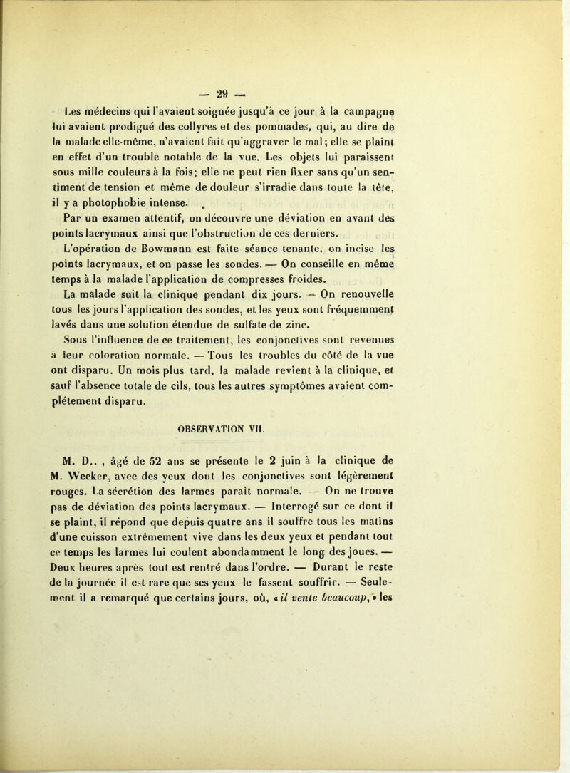 Les médecins qui l’avaient soignée jusqu’à ce jour à la campagne lui avaient prodigué des collyres et des pommades, qui, au dire de la malade elle-même, n’avaient fait qu’aggraver le mal; elle se plaint en effet d’un trouble notable de la vue. Les objets lui paraissent sous mille couleurs à la fois; elle ne peut rien fixer sans qu’un sen- timent de tension et même de douleur s’irradie dans toute la têle, il y a photophobie intense. ^ , Par un examen attentif, on découvre une déviation en avant des points lacrymaux ainsi que l’obstruction de ces derniers. L’opération de Bowmann est faite séance tenante, on incise les points lacrymaux, et on passe les sondes. — On conseille en même temps à la malade l’application de compresses froides. La malade suit la clinique pendant dix jours. -- On renouvelle tous les jours l’application des sondes, et les yeux sont fréquemment lavés dans une solution étendue de sulfate de zinc. Sous l’influence de ce traitement, les conjonctives sont revenues à leur coloration normale. —Tous les troubles du côté de la vue ont disparu. Un mois plus tard, la malade revient à la clinique, et sauf l’absence totale de cils, tous les autres symptômes avaient com- plètement disparu. OBSERVATION VII. M. D.. , âgé de 52 ans se présente le 2 juin à la clinique de M. Wecker, avec des yeux dont les conjonctives sont légèrement rouges. La sécrétion des larmes paraît normale. — On ne trouve pas de déviation des points lacrymaux, — Interrogé sur ce dont il se plaint, il répond que depuis quatre ans il souffre tous les malins d’une cuisson extrêmement vive dans les deux yeux et pendant tout ce temps les larmes lui coulent abondamment le long des joues.— Deux heures après tout est rentré dans l’ordre. — Durant le reste de la journée il est rare que ses yeux le fassent souffrir. — Seule- ment il a remarqué que certains jours, où, «t/ vente beaucoup^ *\es