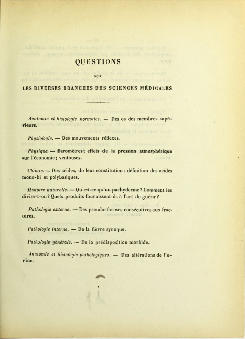 QUESTIONS SUR LES DIVERSES BRANCHES DES SCIENCES MÉDICALES Anatomie et histologie normales. — Des os des membres supé- rieurs. Physiologie, — Des mouvements réflexes. Physique. — Baromètres ; effets de la pression atmosphérique sur l’économie; ventouses. Chimie.— Des acides, de leur constitution ; définition des acides mono-bi et polybasiques. Histoire naturelle. — Qu’est-ce qu’un pachyderme? Comment les divise-t-on?Quels produits fournissent-ils à l’art de guérir? Pathologie externe. — Des pseudarthroses consécutives aux frac- tures. Pathologie interne. — De la lièvre synoque. Pathologie générale. — De la prédisposition morbide. Anatomie et histologie pathologiques. — Des altérations de l'u- rine.