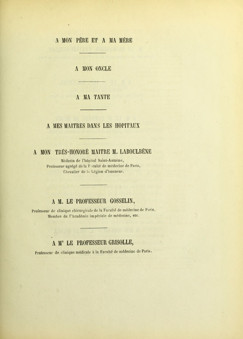 A MON PÈRE ET A MA MÈRE A MON ONCLE A MA TANTE A MES MAITRES DANS LES HOPITAUX A MON TRÈS-HONORÊ MAITRE M. LABOULRÈNE Médecin de l’hôpilal Saint-Antoine, Professeur agrégé de la Faculté de médecine de Paris, Chevalier de la Légion d’honneur. A M. LE PROFESSEUR GOSSELIN, Professeur de clinique chirurgicale de la Faculté de médecine de Paris, Membre de l’Académie impériale de médecine, etc. A Sf LE PROFESSEUR GRISOLLE, Professeur de clinique médicale à la Faculté de médecine de Paris.