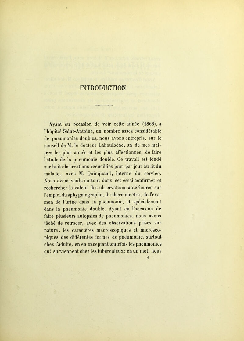 INTRODUCTION Ayant eu occasion de voir celte année (1868), à l’hôpital Saint-Antoine, un nombre assez considérable de pneumonies doubles, nous avons entrepris, sur le conseil de M. le docteur Laboulbène, un de mes maî- tres les plus aimés et les plus affectionnés, de faire l’étude de la pneumonie double. Ce travail est fondé sur huit observations recueillies jour par jour au lit du malade, avec M. Quinquaud, interne du service. Nous avons voulu surtout dans cet essai confirmer et rechercher la valeur des observations antérieures sur l’emploi du sphygmographe, du thermomètre, de l’exa- men de l’urine dans la pneumonie, et spécialement dans la pneumonie double. Ayant eu l’occasion de faire plusieurs autopsies de pneumonies, nous avons tâché de retracer, avec des observations prises sur nature, les caractères macroscopiques et microsco- piques des différentes formes de pneumonie, surtout chez l’adulte, en en exceptant toutefois les pneumonies qui surviennent ehez les tuberculeux; en un mot, nous