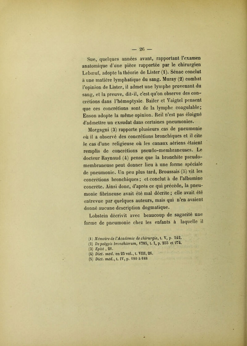 Sue, quelques années avant, rapportant l’examen anatomique d’une pièce rapportée par le chirurgien Lebœuf, adopte la théorie de Lister (1). Sénac conclut à une matière lymphatique du sang. Muray (2) combat l’opinion de Lister, il admet une lymphe provenant du sang, et la preuve, dit-il, c’est qu’on observe des con- crétions dans l’hémoptysie. Bailer et Vaigtel pensent que ces concrétions sont de la lymphe coagulable; Enson adapte la même opinion. Reil n’est pas éloigné d’admettre un exsudât dans certaines pneumonies. Morgagni (3) rapporte plusieurs cas de pneumonie où il a observé des concrétions bronchiques et il cite le cas d’une religieuse où les canaux aériens étaient remplis de concrétions pseudo-membraneuses. Le docteur Raynaud (4) pense que la bronchite pseudo- membraneuse peut donner lieu à une forme spéciale de pneumonie. Un peu plus tard, Broussais (5) vit les concrétions bronchiques; et conclut à de l’albumine concrète. Ainsi donc, d’après ce qui précède, la pneu- monie fibrineuse avait été mal décrite ; elle avait été entrevue par quelques auteurs, mais qui n’en avaient donné aucune description dogmatique. Lobstein décrivit avec beaucoup de sagacité une forme de pneumonie chez les enfants à laquelle il (4 ) Mémoire de l'Académie de chirurgie^ t. V, p. 542. (2) Depolypis bronchiorum, 4785, 1. 1, p. 255 et 274, (3) Epist ,i\. (4) Dict. med. en 25 vol., t. VIII, 26. (5) Dict. méd., t. IV, p. 4 80 à 4 88