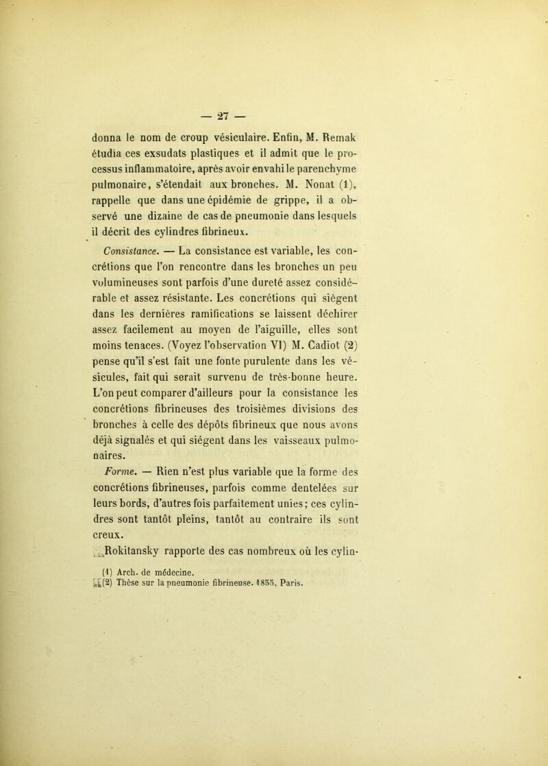 donna le nom de croup vésiculaire. Enfin, M. Remak étudia ces exsudais plastiques et il admit que le pro- cessus inflammatoire, après avoir envahi le parenchyme pulmonaire, s’étendait aux bronches. M. Nonat (1), rappelle que dans une épidémie de grippe, il a ob- servé une dizaine de cas de pneumonie dans lesquels il décrit des cylindres fibrineux. Consistance. — La consistance est variable, les con- crétions que l’on rencontre dans les bronches un peu volumineuses sont parfois d’une dureté assez considé- rable et assez résistante. Les concrétions qui siègent dans les dernières ramifications se laissent déchirer assez facilement au moyen de l’aiguille, elles sont moins tenaces. (Voyez l’observation VI) M. Cadiot (2) pense qu’il s’est fait une fonte purulente dans les vé- sicules, fait qui serait survenu de très-bonne heure. L’on peut comparer d’ailleurs pour la consistance les concrétions fibrineuses des troisièmes divisions des bronches à celle des dépôts fibrineux que nous avons déjà signalés et qui siègent dans les vaisseaux pulmo- naires. Forme. — Rien n’est plus variable que la forme des concrétions fibrineuses, parfois comme dentelées sur leurs bords, d’autres fois parfaitement unies ; ces cylin- dres sont tantôt pleins, tantôt au contraire ils sont creux. , .^^Rokitansky rapporte des cas nombreux où les cylin- (1) Arch. de médecine. fe£(2) Thèse sur la pneumonie fibrineuse. 1853, Paris.