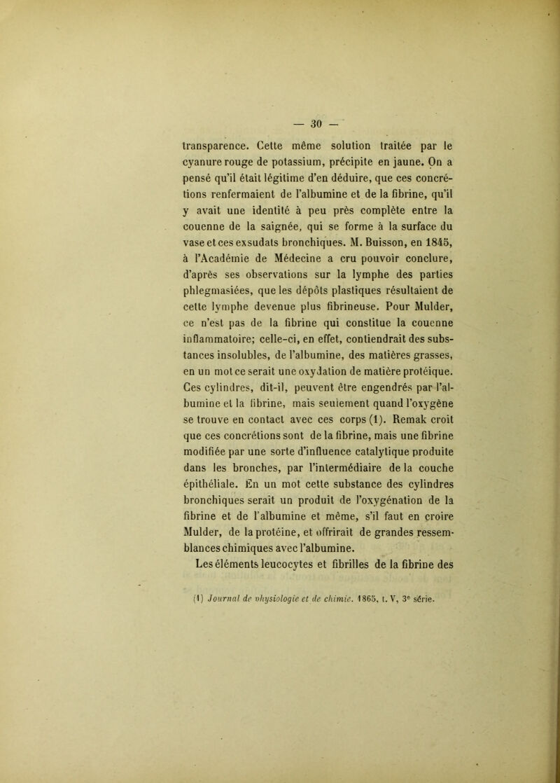 transparence. Cette même solution traitée par le cyanure rouge de potassium, précipite en jaune. On a pensé qu’il était légitime d’en déduire, que ces concré- tions renfermaient de l’albumine et de la fibrine, qu’il y avait une identité à peu près complète entre la couenne de la saignée, qui se forme à la surface du vase et ces exsudais bronchiques. M. Buisson, en 1845, à l’Académie de Médecine a cru pouvoir conclure, d’après ses observations sur la lymphe des parties phlegmasiées, que les dépôts plastiques résultaient de cette lymphe devenue plus fibrineuse. Pour Mulder, ce n’est pas de la fibrine qui constitue la couenne inflammatoire; celle-ci, en effet, contiendrait des subs- tances insolubles, de l’albumine, des matières grasses, en un mot ce serait une oxydation de matière protéique. Ces cylindres, dit-il, peuvent être engendrés par l’al- bumine et la fibrine, mais seulement quand l’oxygène se trouve en contact avec ces corps (1). Remak croit que ces concrétions sont de la fibrine, mais une fibrine modifiée par une sorte d’influence catalytique produite dans les bronches, par l’intermédiaire de la couche épithéliale. Én un mot cette substance des cylindres bronchiques serait un produit de l’oxygénation de la fibrine et de l’albumine et même, s’il faut en croire Mulder, de la protéine, et offrirait de grandes ressem- blances chimiques avec l’albumine. Les éléments leucocytes et fibrilles de la fibrine des (1) Journal de vhysiologie et de chimie. 1865, t. V, 3® série.