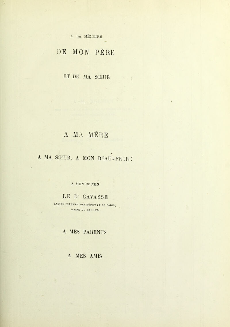 A LA MÉMOIRE DE MON P EUE ET DE MA SŒUR A MA MÈRE A MA SŒUR, A MON BEAU-FRÈR A MON COUSIN LE D' GAVASSE ANCIEN INTERNE DES HÔPITAUX DE PARiS, MAIRE DU CANNET. A MES PARENTS A MES AMIS