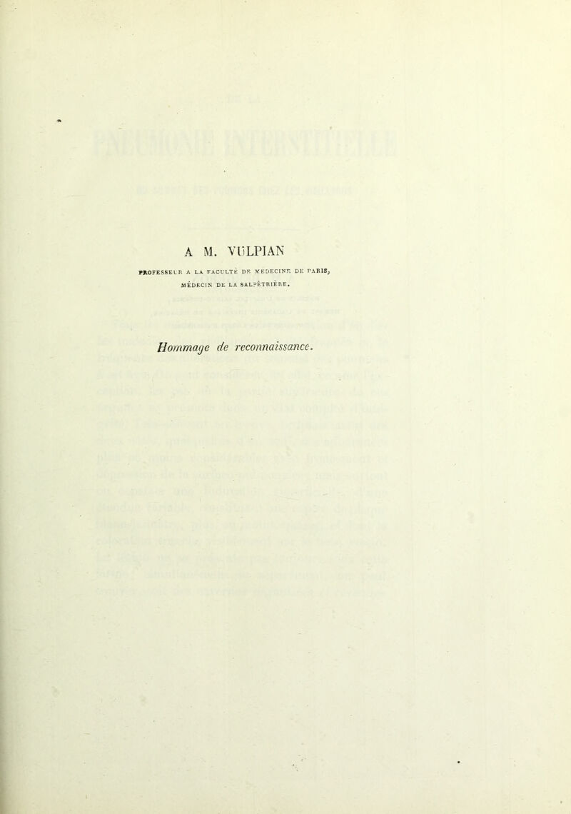 A M. VllLPIAN PROFESSEUR A LA FACULTE DE MEDECINE DE PARIS; MÉDECIN DE LA SALPÊTRIÈRE. Hommage de reconnaissance.