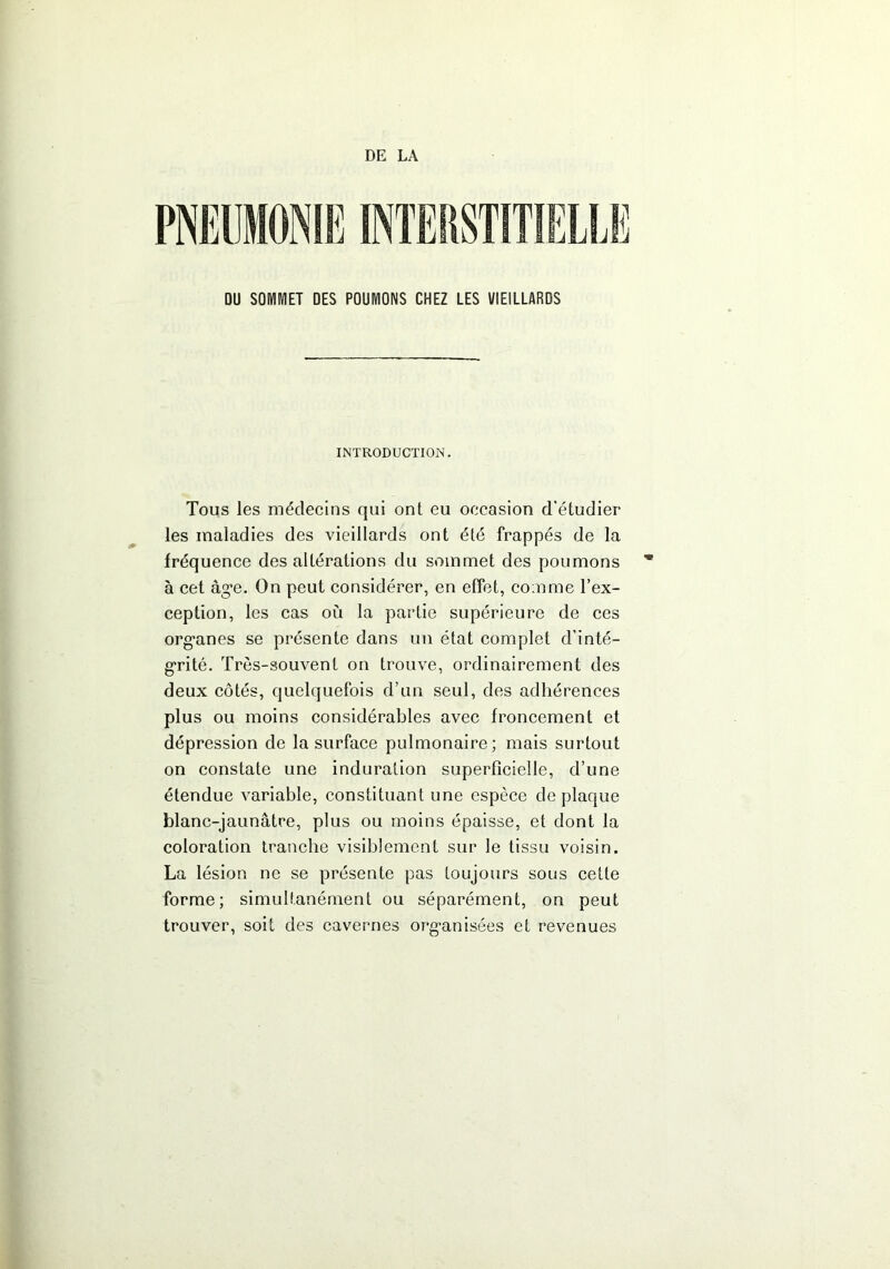 DE LA DU SOIVIIVIET DES POUMONS CHEZ LES VIEILLARDS INTRODUCTION. Tous les médecins qui ont eu occasion d'étudier les maladies des vieillards ont élé frappés de la fréquence des altérations du sommet des poumons à cet âge. On peut considérer, en effet, comme l’ex- ception, les cas où la partie supérieure de ces organes se présente dans un état complet d’inté- grité. Très-souvent on trouve, ordinairement des deux côtés, quelquefois d’un seul, des adhérences plus ou moins considérables avec froncement et dépression de la surface pulmonaire; mais surtout on constate une induration superficielle, d’une étendue variable, constituant une espèce de plaque blanc-jaunâtre, plus ou moins épaisse, et dont la coloration tranche visiblement sur le tissu voisin. La lésion ne se présente pas toujours sous cette forme; simultanément ou séparément, on peut trouver, soit des cavernes organisées et revenues