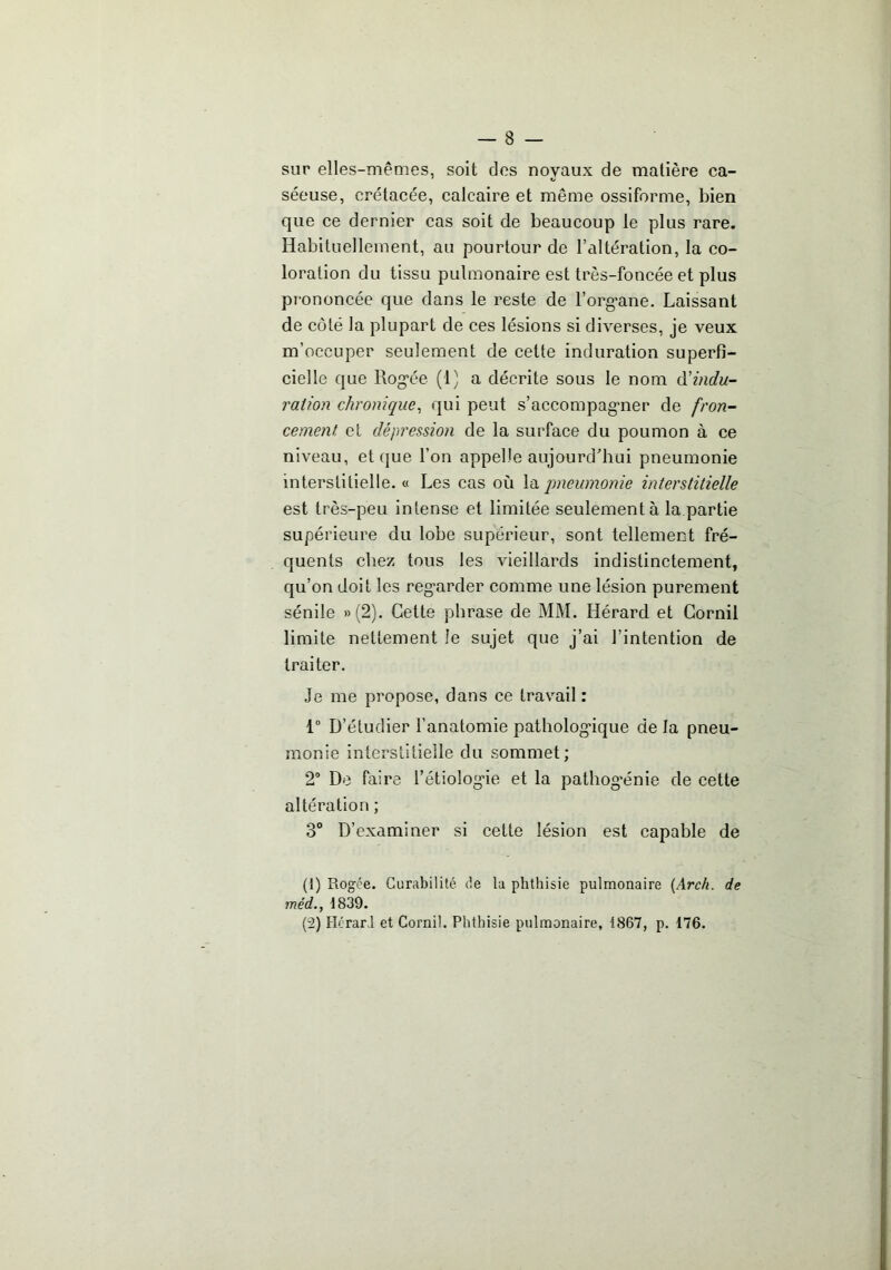 sur elles-mêmes, soit des noyaux de matière ca- séeuse, crétacée, calcaire et même ossiforme, bien que ce dernier cas soit de beaucoup le plus rare. Habituellement, au pourtour de l’altération, la co- loration du tissu pulmonaire est très-foncée et plus prononcée que dans le reste de l’org’ane. Laissant de côté la plupart de ces lésions si diverses, je veux m’occuper seulement de cette induration superfi- cielle que Rog-ée (1) a décrite sous le nom à'indu- raiion chronique^ qui peut s’accompag'iier de fron- cement et dépression de la surface du poumon à ce niveau, et que l’on appelle aujourd'hui pneumonie interstitielle. « Les cas où \à pneumonie interstitielle est très-peu intense et limitée seulement à la partie supérieure du lobe supérieur, sont tellement fré- quents chez tous les vieillards indistinctement, qu’on doit les reg'arder comme une lésion purement sénile »(2). Cette phrase de MM. Hérard et Cornil limite nettement le sujet que j’ai l’intention de traiter. Je me propose, dans ce travail : 1 D’étudier l’anatomie patholog’ique de la pneu- monie interstitielle du sommet; 2“ De faire l’étiologne et la pathog'énie de cette altération ; 3° D’examiner si cette lésion est capable de (1) Rogce. Curabilité de la phthisie pulmonaire [Arch. de méd., 1839. (2) Hcrarl et Cornil. Phthisie pulmonaire, 1867, p. 176.