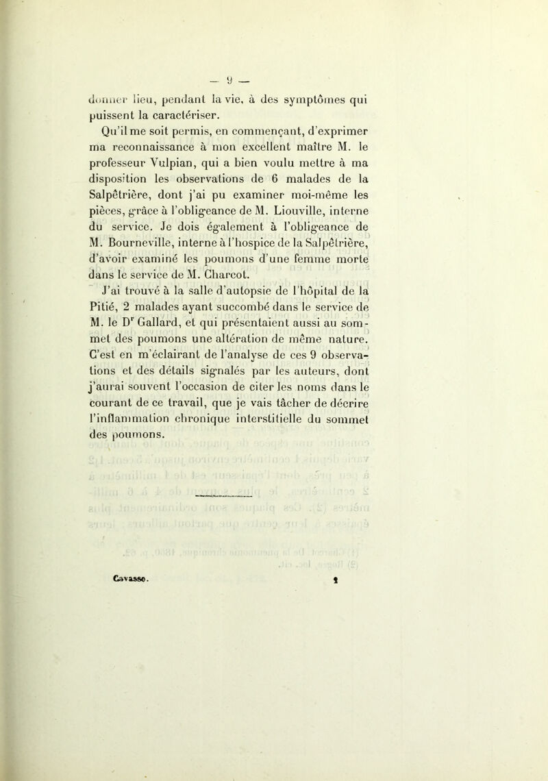 y _ douaer lieu, pendant la vie, à des symptômes qui puissent la caractériser. Qu’il me soit permis, en commençant, d’exprimer ma reconnaissance à mon excellent maître M. le professeur Vulpian, qui a bien voulu mettre à ma disposition les observations de 6 malades de la Salpêtrière, dont j’ai pu examiner moi-même les pièces, g’râce à l’oblig'eance de M. Liouville, interne du service. Je dois ég’alement à l’oblig’eance de M. Bourneville, interne à l’hospice de la Salpêtrière, d’avoir examiné les poumons d’une femme morte dans le service de M. Charcot. J’ai trouvé à la salle d’autopsie de l’hôpital de la Pitié, 2 malades ayant succombé dans le service de M. le D* Gallard, et qui présentaient aussi au som- met des poumons une altération de même nature. C’est en m’éclairant de l’analyse de ces 9 observa- tions et des détails sig’nalés par les auteurs, dont j’aurai souvent l’occasion de citer les noms dans le courant de ce travail, que je vais tâcher de décrire l’inflammation chronique interstitielle du sommet des poumons. « Gavasse.