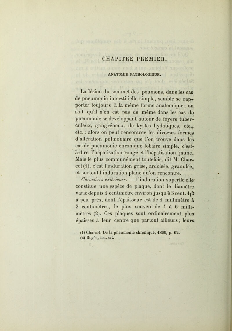 CHAPITRE PREMIER. ANATOMIE PATHOLOGIQUE. La lésion du sommet des poumons, dans les cas de pneumonie interstitielle simple, semble se rap- porter toujours à la même forme anatomique; on sait qu’il n’en est pas de même dans les cas de pne umonie se développant autour de foyers tuber- culeux, g-ang-réneux, de kystes hydatiques, etc., etc.; alors on peut rencontrer les diverses formes d’altération pulmonaire que Ton trouve dans les cas de pneumonie chronique lobaire simple, c’est- à-dire l’bépatisation roug*e et l’hépatisation jaune. Mais le plus communément toutefois, dit M. Char- cot (1), c’est l’induration g'rise, ardoisée, granulée, et surtout l’induration plane qu’on rencontre. Caractères extérieurs. — L’induration superficielle constitue une espèce de plaque, dont le diamètre varie depuis 1 centimètre environ jusqu’à 5 cent. 1|2 à peu près, dont l’épaisseur est de 1 millimètre à 2 centimètres, le plus souvent de 4 à 6 milli- mètres (2). Ces plaques sont ordinairement plus épaisses à leur centre c[ue partout ailleurs; leurs (!) Charcot. De la pneumonie chronique, 1860, p. 62. (2) Rogée, loc. cit.