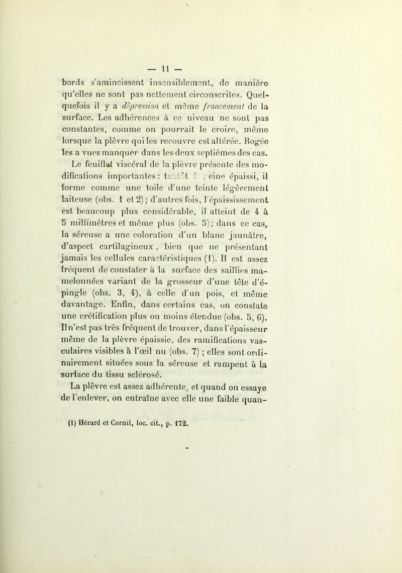 bords s’amincissent insensiblement, de manière qu’elles ne sont pas nettement circonscrites. Quel- quefois il y a dépression et même froncement de la surface. Les adhérences à ce niveau ne sont pas constantes, comme on pourrait le croire, même lorsque la plèvre qui les recouvre est altérée. Rog'ée les a vues manquer dans les deux septièmes des cas. Le feuillat viscéral de la plèvre présente des mo- difications importantes: tantôt c reine épaissi, il forme comme une toile d’une teinte légèrement laiteuse (obs. 1 et 2) ; d’autres fois, l'épaississement est beaucoup plus considérable, il atteint de 4 à b millimètres et môme plus (obs. 5); dans ce cas, la séreuse a une coloration d’un blanc jaunâtre, d’aspect cartilag'ineux, bien que ne présentant jamais les cellules caractéristiques (i). Il est assez fréquent de constater à la surface des saillies ma- melonnées variant de la g’rosseur d’une tête d’é- ping-le (obs. 3, 4), à celle d’un pois, et même davantag-e. Enfin, dans certains cas, on constate une crétification plus ou moins étendue (obs. 5, 6). Iln’est pas très fréquent de trouver, dans l’épaisseur même de la plèvre épaissie, des ramifications vas- culaires visibles à l’œil nu (obs. 7) ; elles sont ordi- nairement situées sous la séreuse et rampent à la surface du tissu sclérosé. La plèvre est assez adhérente, et quand on essaye de l'enlever, on entraîne avec elle une faible quan-