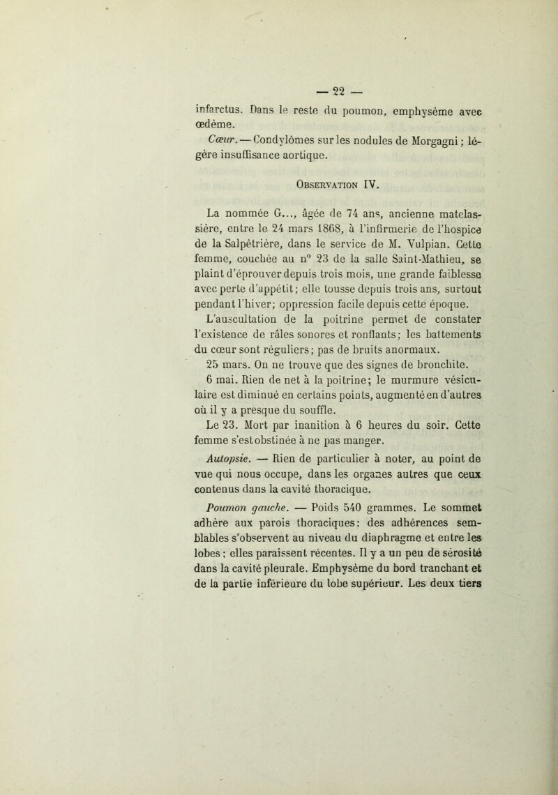 infarctus. Dans le reste du poumon, emphysème avec œdème. Cœur. — Condylomes sur les nodules de Morgagni ; lé- gère insuffisance aortique. Observation IV. La nommée G..., âgée de 74 ans, ancienne matelas- sière, entre le 24 mars 1868, à l’infirmerie de l’hospice de la Salpétrière, dans le service de M. Vulpian. Cette femme, couchée au n'* 23 de la salle Saint-Mathieu, se plaint d’éprouver depuis trois mois, une grande faiblesse avec perte d’appétit; elle tousse depuis trois ans, surtout pendant l’hiver; oppression facile depuis cette é[)oque. L’auscultation de la poitrine permet de constater l’existence de râles sonores et ronflants; les battements du cœur sont réguliers; pas de bruits anormaux. 25 mars. On ne trouve que des signes de bronchite. 6 mai. Rien de net à la poitrine; le murmure vésicu- laire est diminué en certains poin ts, augmenté en d’autres où il y a presque du souffle. Le 23. Mort par inanition à 6 heures du soir. Cette femme s’est obstinée à ne pas manger. Autopsie. — Rien de particulier à noter, au point de vue qui nous occupe, dans les organes autres que ceux contenus dans la cavité thoracique. Poumon gauche. — Poids 540 grammes. Le sommet adhère aux parois thoraciques: des adhérences sem- blables s’observent au niveau du diaphragme et entre les lobes ; elles paraissent récentes. Il y a un peu de sérosité dans la cavité pleurale. Emphysème du bord tranchant et de la partie inférieure du lobe supérieur. Les deux tiers