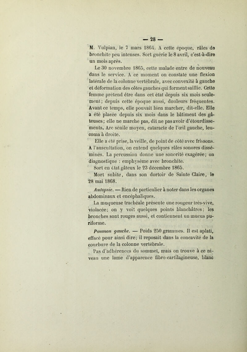 bronchite peu intenses. Sort guérie le 8 avril, c’est-à-dire un mois après. Le 30 novembre 1865, cette malade entre de nouveau dans le service. A ce moment on constate une flexion latérale de la colonne vertébrale, avec convexité à gauche et déformation des côtes gauches qui forment saillie. Cette femme prétend être dans cet état depuis six mois seule- ment; depuis cette époque aussi, douleurs fréquentes. Avant ce temps, elle pouvait bien marcher, dit-elle. Elle a été placée depuis six mois dans le bâtiment des gâ- teuses; elle ne marche pas, dit ne pas avoir d’élourdisse- ments. Arc sénile moyen, cataracte de l’œil gauche, leu- coma à droite. Elle a été prise, la veille, de point de côté avec frissons. A l’auscultation, on entend quelques râles sonores dissé- minés. La percussion donne une sonorité exagérée; on diagnostique : emphysème avec bronchite. Sort en état gâteux le 23 décembre 1865. Mort subite, dans son dortoir de Sainte Glaire, le 28 mai 1868. Autopsie. — Rien de particulier à noter dans les organes abdominaux et encéphaliques. La muqueuse trachéale présente une rougeur très-vive, violacée; on y voit quelques points blanchâtres; les bronches sont rouges aussi, et contiennent un mucus pu- riforme. Poumon gauche. — Poids 250 grammes. Il est aplati, effacé pour ainsi dire; il reposait dans la concavité de la courbure de la colonne vertébrale. Pas d’adhérences du sommet, m.ais on trouve à ce ni- veau une lame d’apparence fibro-cartilagineuse, blanc