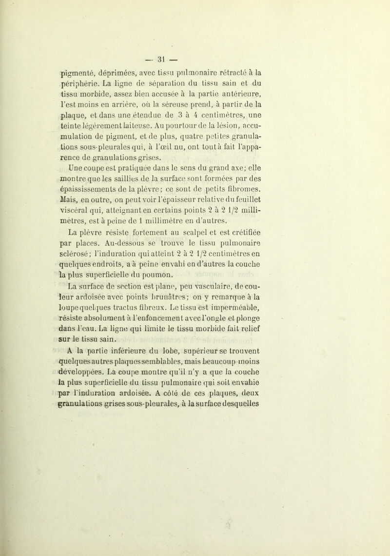 pigmenté, déprimées, avec tissu pulmonaire rétracté à la périphérie. La ligne de séparation du tissu sain et du tissu morbide, assez bien accusée à la partie antérieure, l’est moins en arrière, où la séreuse prend, à partir de la plaque, et dans une étendue de 3 à 4 centimètres, une teinte légèrement laiteuse. Au pourtour de la lésion, accu- mulation de pigment, et de plus, quatre petites granula- tions sous-pleurales qui, à l’œil nu, ont toutà fait l’appa- rence de granulations grises. Une coupe est pratiquée dans le sens du grand axe; elle montre que les saillies de la surface sont formées par des épaississements de la plèvre; ce sont de petits fibromes. Mais, en outre, on peut voir l’épaisseur relative du feuillet viscéral qui, atteignant en certains points 2 à 2 1/2 milli- mètres, est à peine de 1 millimètre en d’autres. La plèvre résiste fortement au scalpel et est crétifiée par places. Au-dessous se trouve le tissu pulmonaire sclérosé; l’induration qui atteint 2 à 2 1/2 centimètres en quelques endroits, a à peine envahi en d’autres la couche la plus superficielle du poumon. La surface de section est jilane, peu vasculaire, de cou- leur ardoisée avec points brunâtres; on y remarque à la loupe quelques tractus fibreux. Le tissu est imperméable, résiste absolument à l’enfoncement avec l’ongle et plonge dans l’eau. La ligne qui limite le tissu morbide fait relief sur le tissu sain. A la partie inférieure du lobe, supérieur se trouvent quelques autres plaques semblables, mais beaucoup moins développées. La coupe montre qu’il n’y a que la couche la plus superficielle du tissu pulmonaire qui soit envahie par l’induration ardoisée- A côté de ces plaques, deux granulations grises sous-pleurales, à la surface desquelles