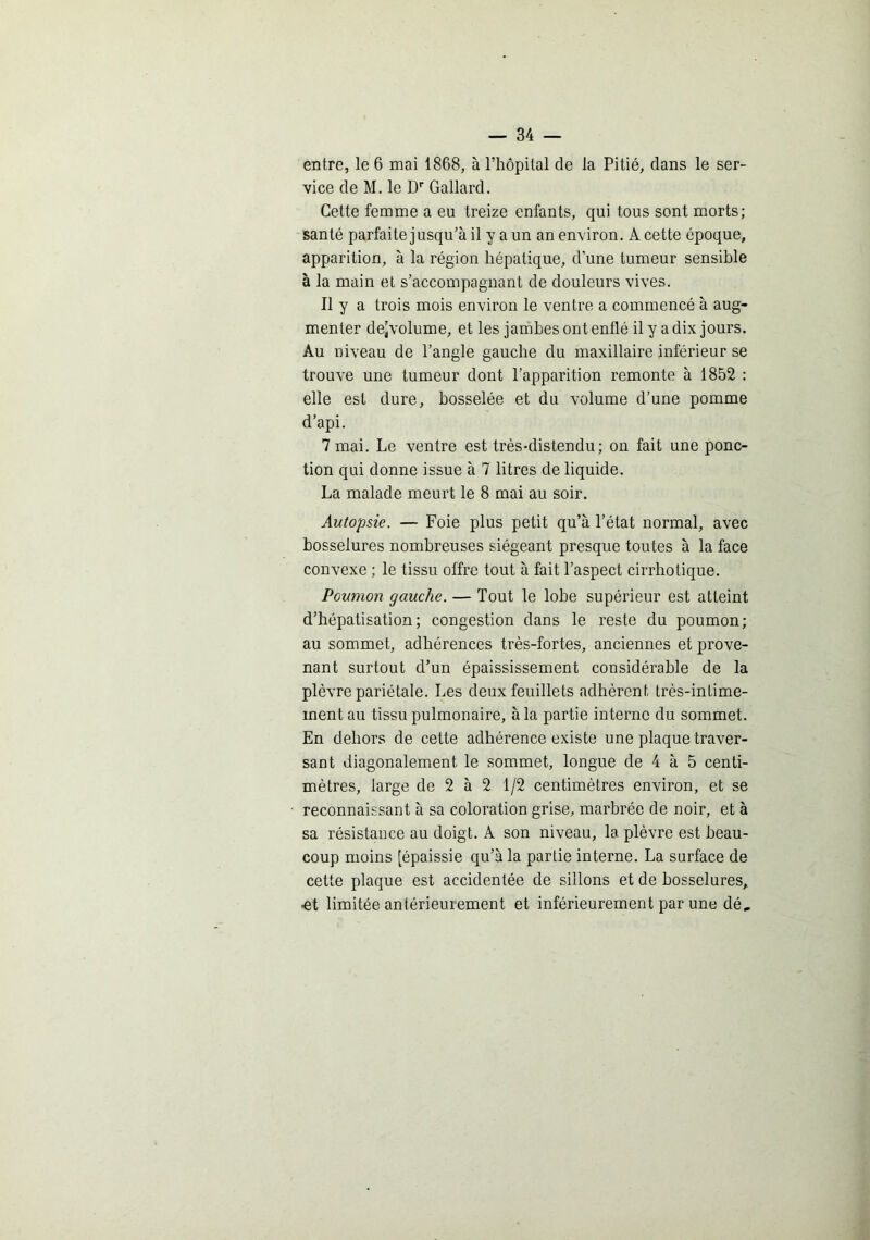 entre, le 6 mai 1868, à l’hôpital de la Pitié, dans le ser- vice de M. le D'' Gallard. Cette femme a eu treize enfants, qui tous sont morts; santé parfaite jusqu’à il y a un an environ. A cette époque, apparition, à la région hépatique, d’une tumeur sensible à la main et s’accompagnant de douleurs vives. Il y a trois mois environ le ventre a commencé à aug- menter de^volume, et les jambes ont enflé il y a dix jours. Au niveau de l’angle gauche du maxillaire inférieur se trouve une tumeur dont l’apparition remonte à 1852 : elle est dure, bosselée et du volume d’une pomme d’api. 7 mai. Le ventre est très-distendu; on fait une ponc- tion qui donne issue à 7 litres de liquide. La malade meurt le 8 mai au soir. Autopsie. — Foie plus petit qu’à l’état normal, avec bosselures nombreuses siégeant presque toutes à la face convexe ; le tissu offre tout à fait l’aspect cirrhotique. Poumon gauche. — Tout le lobe supérieur est atteint d’hépatisation; congestion dans le reste du poumon; au sommet, adhérences très-fortes, anciennes et prove- nant surtout d’un épaississement considérable de la plèvre pariétale. Les deux feuillets adhèrent très-intime- ment au tissu pulmonaire, à la partie interne du sommet. En dehors de cette adhérence existe une plaqne traver- sant diagonalement le sommet, longue de 4 à 5 centi- mètres, large de 2 à 2 1/2 centimètres environ, et se reconnaissant à sa coloration grise, marbrée de noir, et à sa résistance au doigt. A son niveau, la plèvre est beau- coup moins [épaissie qu’à la partie interne. La surface de cette plaque est accidentée de sillons et de bosselures, •et limitée antérieurement et inférienrement par une dé.