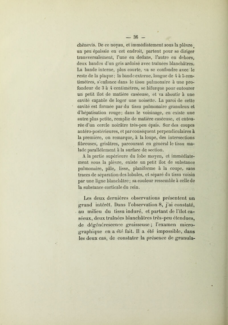 chènevis. De ce noyau, et immédiatement sous la plèvre^ un peu épaissie en cet endroit, partent pour se diriger transversalement, l’une en dedans, l’autre en dehors, deux bandes d’un gris ardoisé avec traînées blanchâtres. La bande interne, plus courte, va se confondre avec le reste de la plaque ; la bande externe, longue de 4 à 5 cen- timètres, s’enfonce dans le tissu pulmonaire à une pro- fondeur de 3 à 4 centimètres, se bifurque pour entourer un petit îlot de matière caséeuse, et va aboutir à une cavité capable de loger une noisette. La paroi de cette ' cavité est formée par du tissu pulmonaire granuleux et d’hépatisation rouge; dans le voisinage, en existe une autre plus petite, remplie de matière caséeuse, et entou- rée d’un cercle noirâtre très-peu épais. Sur des coupes antéro-postérieures, et par conséquent perpendiculaires à la première, on remarque, à la loupe, des intersections fibreuses, grisâtres, parcourant en général le tissu ma- lade parallèlement à la surface de section. A la partie supérieure du lobe moyen, et immédiate- ment sous la plèvre, existe un petit îlot de substance pulmonaire, pâle, lisse, planiforme à la coupe, sans traces de séparation des lobules, et séparé du tissu voisin par une ligne blanchâtre; sa couleur ressemble à celle de la substance corticale du rein. Les deux dernières observations présentent un «•rand intérêt. Dans l’observation 8, j’ai constaté, au milieu du tissu induré, et partant de l’îlot ca- séeux, deux traînées blanchâtres très-peu étendues, de dég’énérescence g-raisseuse ; l’examen micro- g-raphique en a été fait. Il a été impossible, dans les deux cas, de constater la présence de g-ranula-