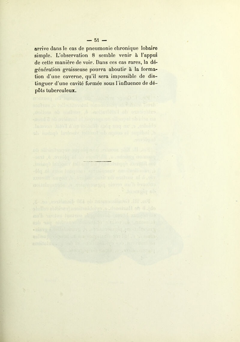 arrive dans le cas de pneumonie chronique lobaire simple. L’observation 8 semble venir à l’appui de cette manière de voir. Dans ces cas rares, la dé- g’énération g’raisseuse pourra aboutir à la forma- tion d’une caverne, qu’il sera impossible de dis- ling’uer d’une cavité formée sous l’influence de dé- pôts tuberculeux.