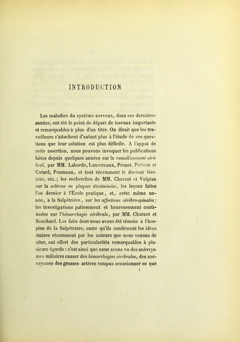 INTRODUCTION Les maladies du système nerveux, dans ces dernières années, ont été le point de départ de travaux importants et remarquables à plus d’un titre. On dirait que les tra- vailleurs s’attachent d’autant plus à l’étude de ces ques- tions que leur solution est plus difficile. A l’appui de celte assertion, nous pouvons invoquer les publications faites depuis quelques années sur le ramollissement céré- bral, par MM. Laborde, Lancereaux, Proust, Prévost et Cotard, Poumeau, et tout récemment le docteur Gre- nier, etc.; les recherches de MM. Charcot et Vulpian sur la sclérose en plaques disséminées, les leçons faites l’an dernier à l’École pratique, et, cette même an- née, à la Salpêtrière, sur les affections cérébro-spinales; les investigations patiemment et heureusement conti- nuées sur Y hémorrhagie cérébrale, par MM. Charcot et Bouchard. Les faits dont nous avons été témoin à l’hos- pice de la Salpêtrière, outre qu’ils confirment les idées émises récemment par les auteurs que nous venons de citer, ont offert des particularités remarquables à plu- sieurs égards : c’est ainsi que nous avons vu des anévrys- mes miliaires causer des hémorrhagies cérébrales, des ané- vrysmes des grosses artères rompus occasionner ce que