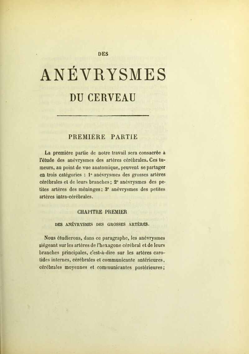 DES ANÉVRYSMES La première partie de notre travail sera consacrée à l’étude des anévrysmes des artères cérébrales. Ces tu- meurs, au point de vue anatomique, peuvent se partager en trois catégories : 1° anévrysmes des grosses artères cérébrales et de leurs branches ; 2° anévrysmes des pe- tites artères des méninges ; 3° anévrysmes des petites artères intra-cérébrales. CHAPITRE PREMIER DES ANÉVRYSMES DES GROSSES ARTÈRES. Nous étudierons, dans ce paragraphe, les anévrysmes siégeant sur les artères de l’hexagone cérébral et de leurs branches principales, c’est-à-dire sur les artères caro- tides internes, cérébrales et communicante antérieures, cérébrales moyennes et communicantes postérieures; CERVEAU PREMIÈRE PARTIE