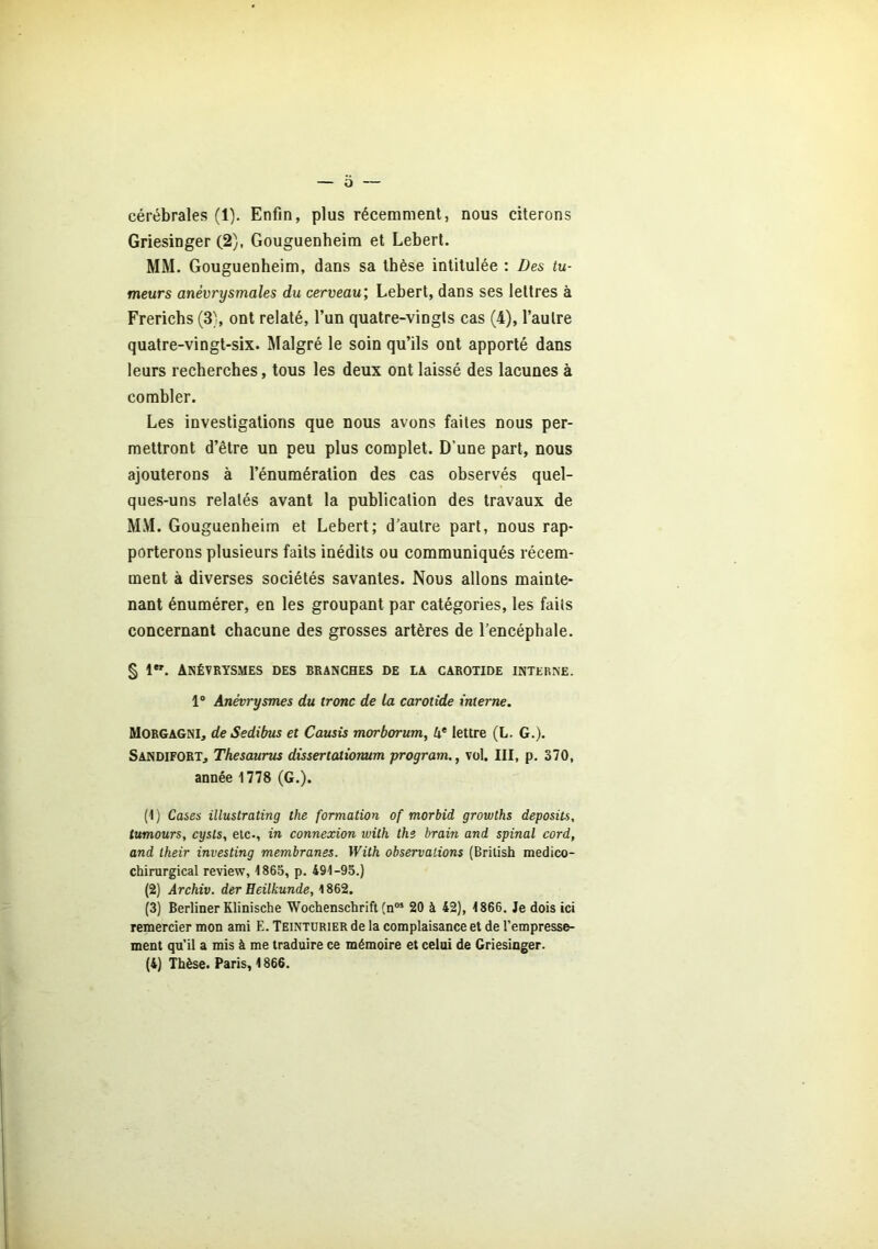 cérébrales (1). Enfin, plus récemment, nous citerons Griesinger (2), Gouguenheim et Lebert. MM. Gouguenheim, dans sa thèse intitulée : Des tu- meurs anévrysmales du cerveau; Lebert, dans ses lettres à Frerichs (3), ont relaté, l’un quatre-vingts cas (4), l’autre quatre-vingt-six. Malgré le soin qu’ils ont apporté dans leurs recherches, tous les deux ont laissé des lacunes à combler. Les investigations que nous avons faites nous per- mettront d’être un peu plus complet. D’une part, nous ajouterons à l’énumération des cas observés quel- ques-uns relatés avant la publication des travaux de MM. Gouguenheim et Lebert; d’autre part, nous rap- porterons plusieurs faits inédits ou communiqués récem- ment à diverses sociétés savantes. Nous allons mainte- nant énumérer, en les groupant par catégories, les faits concernant chacune des grosses artères de l’encéphale. § lw. Anévrysmes des branches de la carotide interne. 1° Anévrysmes du tronc de la carotide interne. Morgagni, de Sedibus et Causis morborum, 4e lettre (L. G.). Sandifort, Thésaurus dissertationum program., vol. III, p. 370, année 1778 (G.). (1) Cases illustrating the formation of morbid growths deposits, tumours, cysts, etc., in connexion with ths brain and spinal cord, and lheir investing membranes. With observations (Brilish médico- chirurgical review, 1865, p. 491-95.) (2) Archiv. der Eeilkunde, 1862. (3) Berliner Klinische Wochenschrift (n05 20 à 42), 1866. Je dois ici remercier mon ami E. Teinturier de la complaisance et de l’empresse- ment qu’il a mis à me traduire ce mémoire et celui de Griesinger. (4) Thèse. Paris, 1866.