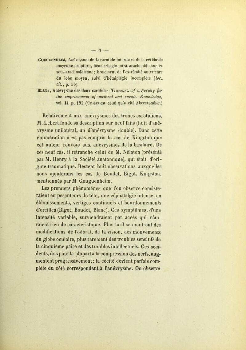 Godguenheim, Anévrysme de la carotide interne et de la cérébrale moyenne; rupture, hémorrhagie intra-arachnoïdienne et sous-arachnoïdienne; broiement de l’extrémité antérieure du lobe moyen, suivi d’hémiplégie incomplète (loc„ cit., p. 56). Blane, Anévrysme des deux carotides (Transact. of a Society for the improvement of medical and surgic. Knowledge, vol. II. p. 192 (Ce cas est celui qu’a cité Abercrombie.) Relativement aux anévrysmes des troncs carotidiens, M. Lebert fonde sa description sur neuf faits (huit d’ané- vrysme unilatéral, un d’anévrysme double). Dans cette énumération n’est pas compris le cas de Kingston que cet auteur renvoie aux anévrysmes de la basilaire. De ces neuf cas, il retranche celui de M. Nélaton (présenté par M. Henry à la Société anatomique), qui était d’ori- gine traumatique. Restent huit observations auxquelles nous ajouterons les cas de Boudet, Bigot, Kingston, mentionnés par M. Gouguenheim. Les premiers phénomènes que l’on observe consiste- raient en pesanteurs de tête, une céphalalgie intense, en éblouissements, vertiges continuels et bourdonnements d’oreilles (Bigot, Boudet, Blane). Ces symptômes, d’une intensité variable, surviendraient par accès qui n’au- raient rien de caractéristique. Plus tard se montrent des modifications de l’odorat, de la vision, des mouvements du globe oculaire, plus rarement des troubles sensitifs de la cinquième paire et des troubles intellectuels. Ces acci- dents, dus pour la plupart à la compression des nerfs, aug- mentent progressivement; la cécité devient parfois com- plète du côté correspondant à l’anéviysme. On observe